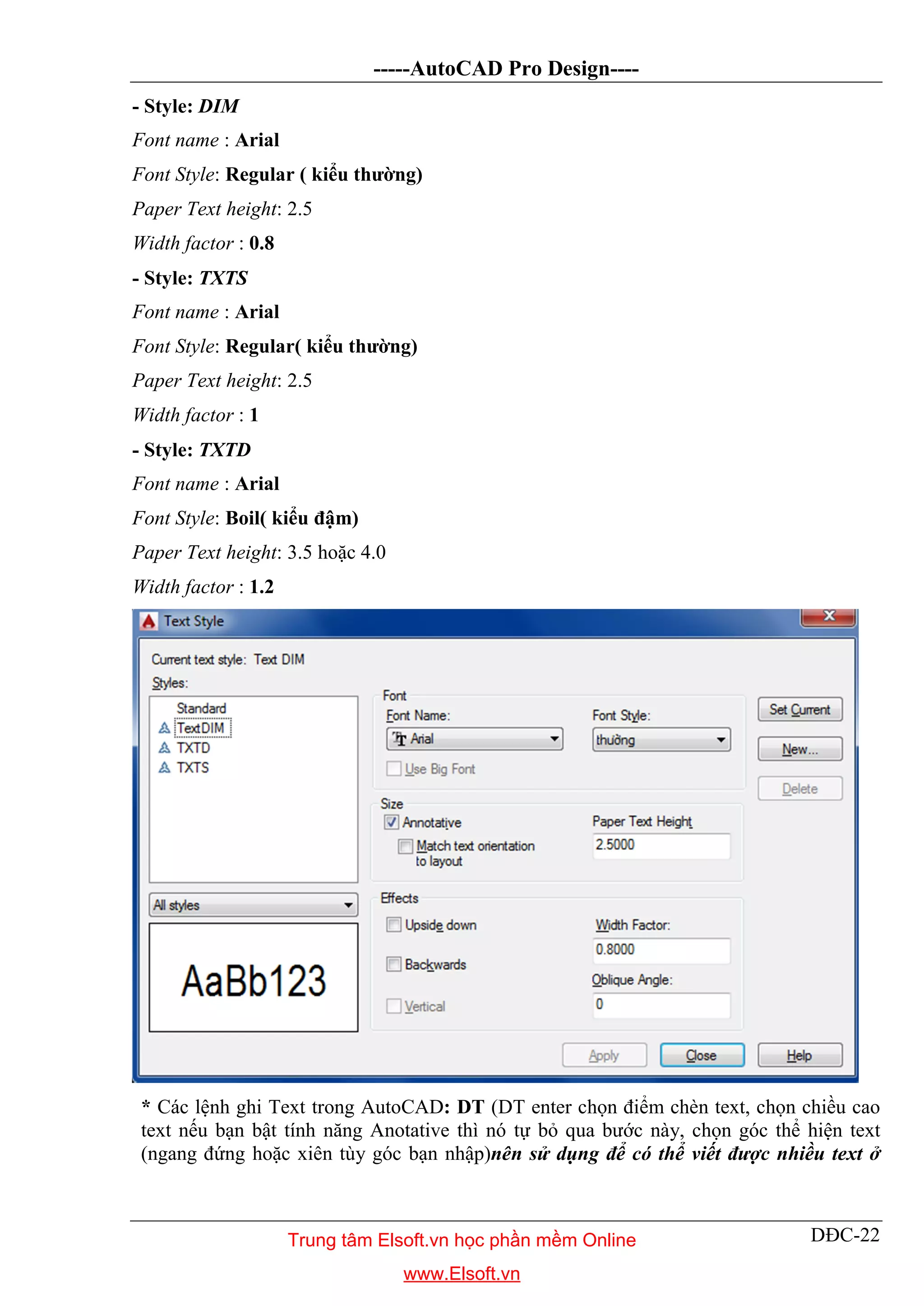 -----AutoCAD Pro Design----
DĐC-22
- Style: DIM
Font name : Arial
Font Style: Regular ( kiểu thường)
Paper Text height: 2.5
Width factor : 0.8
- Style: TXTS
Font name : Arial
Font Style: Regular( kiểu thường)
Paper Text height: 2.5
Width factor : 1
- Style: TXTD
Font name : Arial
Font Style: Boil( kiểu đậm)
Paper Text height: 3.5 hoặc 4.0
Width factor : 1.2
* Các lệnh ghi Text trong AutoCAD: DT (DT enter chọn điểm chèn text, chọn chiều cao
text nếu bạn bật tính năng Anotative thì nó tự bỏ qua bước này, chọn góc thể hiện text
(ngang đứng hoặc xiên tùy góc bạn nhập)nên sử dụng để có thể viết được nhiều text ở
Trung tâm Elsoft.vn học phần mềm Online
www.Elsoft.vn
 