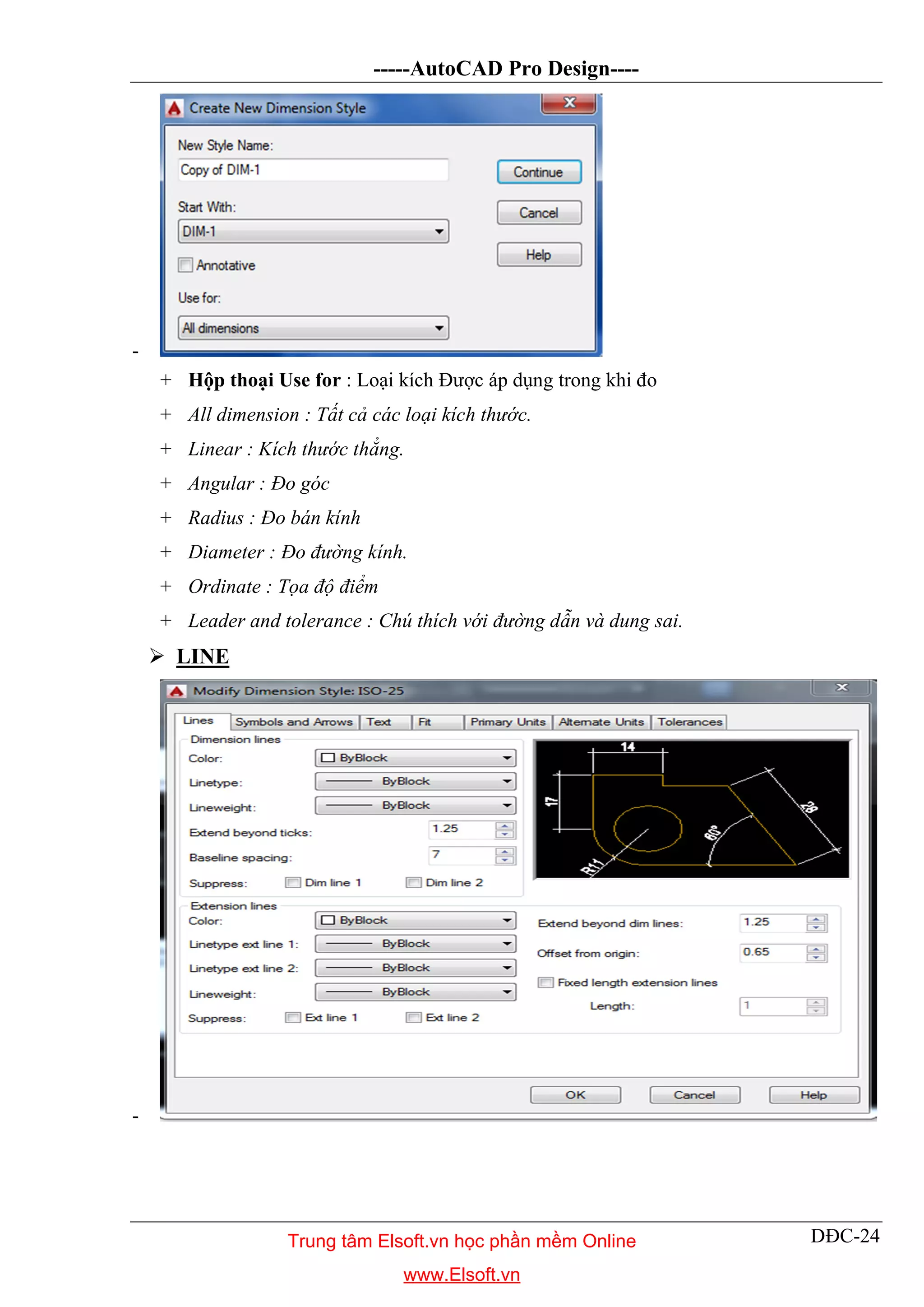 -----AutoCAD Pro Design----
DĐC-24
-
+ Hộp thoại Use for : Loại kích Được áp dụng trong khi đo
+ All dimension : Tất cả các loại kích thước.
+ Linear : Kích thước thẳng.
+ Angular : Đo góc
+ Radius : Đo bán kính
+ Diameter : Đo đường kính.
+ Ordinate : Tọa độ điểm
+ Leader and tolerance : Chú thích với đường dẫn và dung sai.
 LINE
-
Trung tâm Elsoft.vn học phần mềm Online
www.Elsoft.vn
 