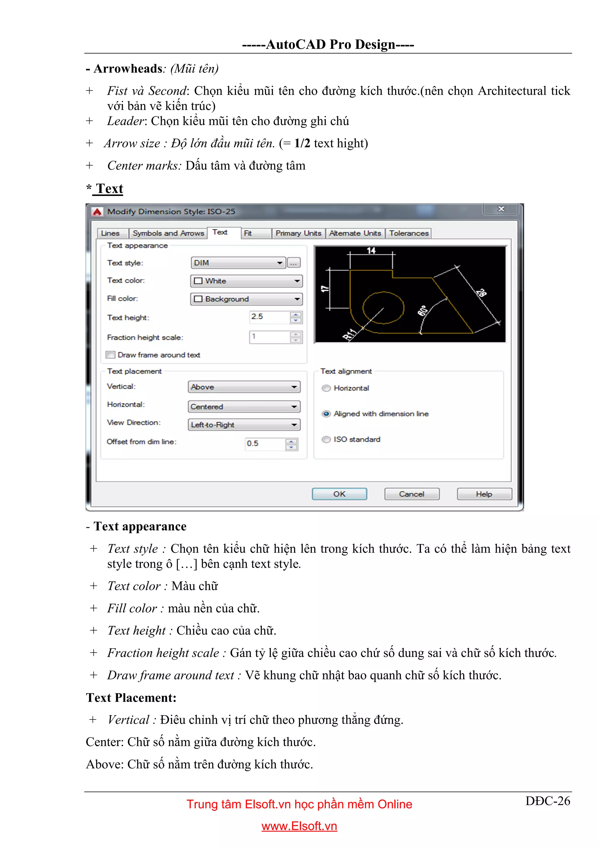 -----AutoCAD Pro Design----
DĐC-26
- Arrowheads: (Mũi tên)
+ Fist và Second: Chọn kiểu mũi tên cho đường kích thước.(nên chọn Architectural tick
với bản vẽ kiến trúc)
+ Leader: Chọn kiểu mũi tên cho đường ghi chú
+ Arrow size : Độ lớn đầu mũi tên. (= 1/2 text hight)
+ Center marks: Dấu tâm và đường tâm
* Text
- Text appearance
+ Text style : Chọn tên kiểu chữ hiện lên trong kích thước. Ta có thể làm hiện bảng text
style trong ô […] bên cạnh text style.
+ Text color : Màu chữ
+ Fill color : màu nền của chữ.
+ Text height : Chiều cao của chữ.
+ Fraction height scale : Gán tỷ lệ giữa chiều cao chứ số dung sai và chữ số kích thước.
+ Draw frame around text : Vẽ khung chữ nhật bao quanh chữ số kích thước.
Text Placement:
+ Vertical : Điêu chỉnh vị trí chữ theo phương thẳng đứng.
Center: Chữ số nằm giữa đường kích thước.
Above: Chữ số nằm trên đường kích thước.
Trung tâm Elsoft.vn học phần mềm Online
www.Elsoft.vn
 