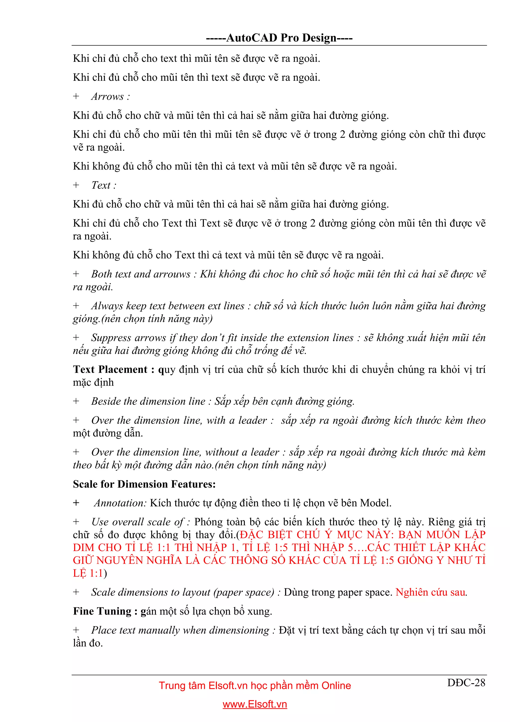 -----AutoCAD Pro Design----
DĐC-28
Khi chỉ đủ chỗ cho text thì mũi tên sẽ được vẽ ra ngoài.
Khi chỉ đủ chỗ cho mũi tên thì text sẽ được vẽ ra ngoài.
+ Arrows :
Khi đủ chỗ cho chữ và mũi tên thì cả hai sẽ nằm giữa hai đường gióng.
Khi chỉ đủ chỗ cho mũi tên thì mũi tên sẽ được vẽ ở trong 2 đường gióng còn chữ thì được
vẽ ra ngoài.
Khi không đủ chỗ cho mũi tên thì cả text và mũi tên sẽ được vẽ ra ngoài.
+ Text :
Khi đủ chỗ cho chữ và mũi tên thì cả hai sẽ nằm giữa hai đường gióng.
Khi chỉ đủ chỗ cho Text thì Text sẽ được vẽ ở trong 2 đường gióng còn mũi tên thì được vẽ
ra ngoài.
Khi không đủ chỗ cho Text thì cả text và mũi tên sẽ được vẽ ra ngoài.
+ Both text and arrouws : Khi không đủ choc ho chữ số hoặc mũi tên thì cả hai sẽ được vẽ
ra ngoài.
+ Always keep text between ext lines : chữ số và kích thước luôn luôn nằm giữa hai đường
gióng.(nên chọn tính năng này)
+ Suppress arrows if they don’t fit inside the extension lines : sẽ không xuất hiện mũi tên
nếu giữa hai đường gióng không đủ chỗ trống để vẽ.
Text Placement : quy định vị trí của chữ số kích thước khi di chuyển chúng ra khỏi vị trí
mặc định
+ Beside the dimension line : Sắp xếp bên cạnh đường gióng.
+ Over the dimension line, with a leader : sắp xếp ra ngoài đường kích thước kèm theo
một đường dẫn.
+ Over the dimension line, without a leader : sắp xếp ra ngoài đường kích thước mà kèm
theo bất kỳ một đường dẫn nào.(nên chọn tính năng này)
Scale for Dimension Features:
+ Annotation: Kích thước tự động điền theo tỉ lệ chọn vẽ bên Model.
+ Use overall scale of : Phóng toàn bộ các biến kích thước theo tỷ lệ này. Riêng giá trị
chữ số đo được không bị thay đổi.(ĐẶC BIỆT CHÚ Ý MỤC NÀY: BẠN MUỐN LẬP
DIM CHO TỈ LỆ 1:1 THÌ NHẬP 1, TỈ LỆ 1:5 THÌ NHẬP 5….CÁC THIẾT LẬP KHÁC
GIỮ NGUYÊN NGHĨA LÀ CÁC THÔNG SỐ KHÁC CỦA TỈ LỆ 1:5 GIỐNG Y NHƯ TỈ
LỆ 1:1)
+ Scale dimensions to layout (paper space) : Dùng trong paper space. Nghiên cứu sau.
Fine Tuning : gán một số lựa chọn bổ xung.
+ Place text manually when dimensioning : Đặt vị trí text bằng cách tự chọn vị trí sau mỗi
lần đo.
Trung tâm Elsoft.vn học phần mềm Online
www.Elsoft.vn
 