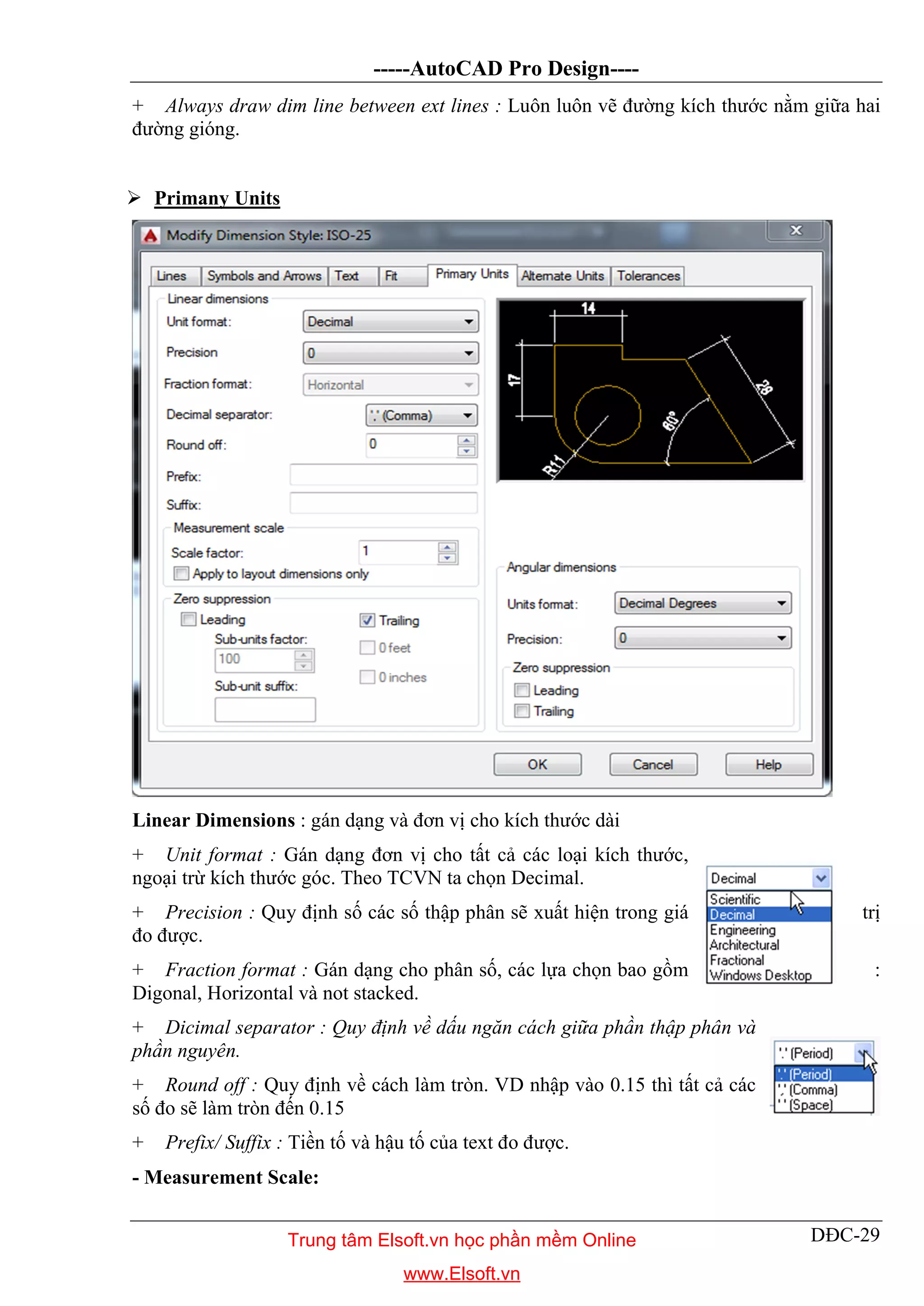 -----AutoCAD Pro Design----
DĐC-29
+ Always draw dim line between ext lines : Luôn luôn vẽ đường kích thước nằm giữa hai
đường gióng.
 Primany Units
Linear Dimensions : gán dạng và đơn vị cho kích thước dài
+ Unit format : Gán dạng đơn vị cho tất cả các loại kích thước,
ngoại trừ kích thước góc. Theo TCVN ta chọn Decimal.
+ Precision : Quy định số các số thập phân sẽ xuất hiện trong giá trị
đo được.
+ Fraction format : Gán dạng cho phân số, các lựa chọn bao gồm :
Digonal, Horizontal và not stacked.
+ Dicimal separator : Quy định về dấu ngăn cách giữa phần thập phân và
phần nguyên.
+ Round off : Quy định về cách làm tròn. VD nhập vào 0.15 thì tất cả các
số đo sẽ làm tròn đến 0.15
+ Prefix/ Suffix : Tiền tố và hậu tố của text đo được.
- Measurement Scale:
Trung tâm Elsoft.vn học phần mềm Online
www.Elsoft.vn
 