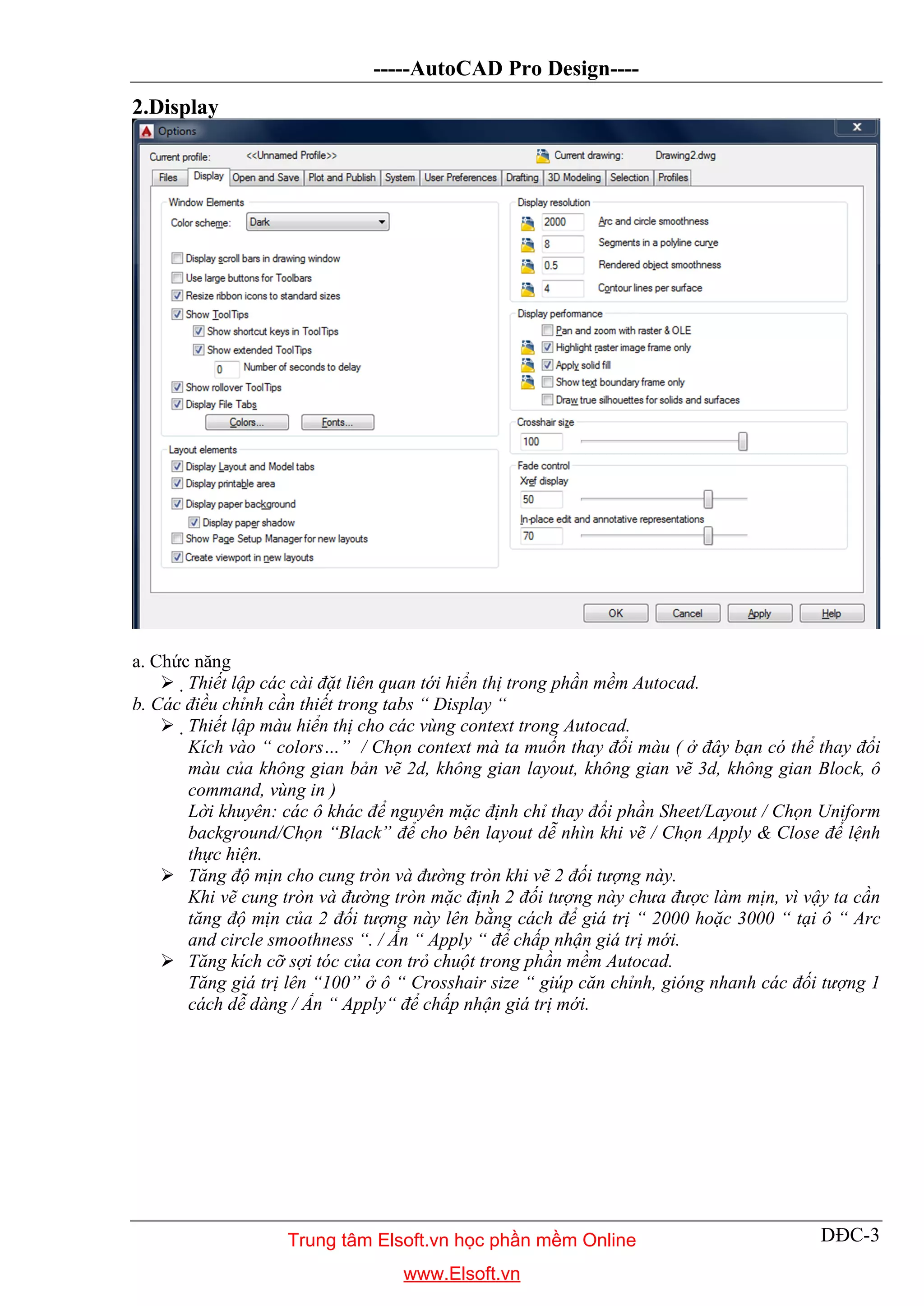 -----AutoCAD Pro Design----
DĐC-3
2.Display
a. Chức năng
 Thiết lập các cài đặt liên quan tới hiển thị trong phần mềm Autocad.
b. Các điều chỉnh cần thiết trong tabs “ Display “
 Thiết lập màu hiển thị cho các vùng context trong Autocad.
Kích vào “ colors…” / Chọn context mà ta muốn thay đổi màu ( ở đây bạn có thể thay đổi
màu của không gian bản vẽ 2d, không gian layout, không gian vẽ 3d, không gian Block, ô
command, vùng in )
Lời khuyên: các ô khác để nguyên mặc định chỉ thay đổi phần Sheet/Layout / Chọn Uniform
background/Chọn “Black” để cho bên layout dễ nhìn khi vẽ / Chọn Apply & Close để lệnh
thực hiện.
 Tăng độ mịn cho cung tròn và đường tròn khi vẽ 2 đối tượng này.
Khi vẽ cung tròn và đường tròn mặc định 2 đối tượng này chưa được làm mịn, vì vậy ta cần
tăng độ mịn của 2 đối tượng này lên bằng cách để giá trị “ 2000 hoặc 3000 “ tại ô “ Arc
and circle smoothness “. / Ấn “ Apply “ để chấp nhận giá trị mới.
 Tăng kích cỡ sợi tóc của con trỏ chuột trong phần mềm Autocad.
Tăng giá trị lên “100” ở ô “ Crosshair size “ giúp căn chỉnh, gióng nhanh các đối tượng 1
cách dễ dàng / Ấn “ Apply“ để chấp nhận giá trị mới.
Trung tâm Elsoft.vn học phần mềm Online
www.Elsoft.vn
 