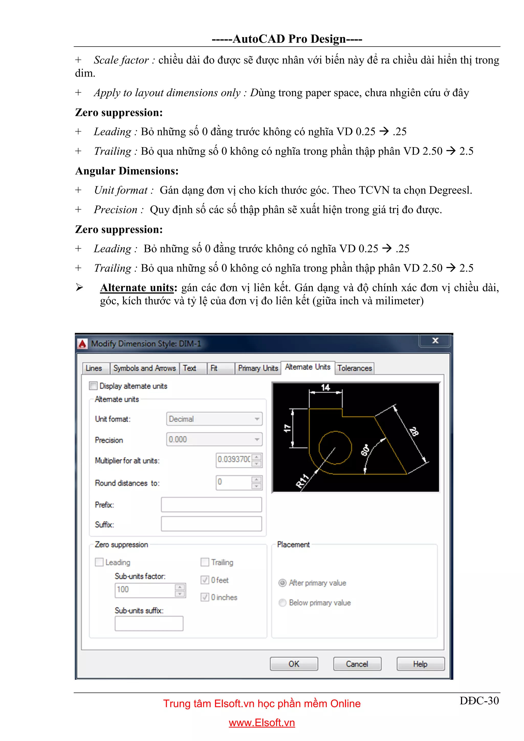 -----AutoCAD Pro Design----
DĐC-30
+ Scale factor : chiều dài đo được sẽ được nhân với biến này để ra chiều dài hiển thị trong
dim.
+ Apply to layout dimensions only : Dùng trong paper space, chưa nhgiên cứu ở đây
Zero suppression:
+ Leading : Bỏ những số 0 đằng trước không có nghĩa VD 0.25  .25
+ Trailing : Bỏ qua những số 0 không có nghĩa trong phần thập phân VD 2.50  2.5
Angular Dimensions:
+ Unit format : Gán dạng đơn vị cho kích thước góc. Theo TCVN ta chọn Degreesl.
+ Precision : Quy định số các số thập phân sẽ xuất hiện trong giá trị đo được.
Zero suppression:
+ Leading : Bỏ những số 0 đằng trước không có nghĩa VD 0.25  .25
+ Trailing : Bỏ qua những số 0 không có nghĩa trong phần thập phân VD 2.50  2.5
 Alternate units: gán các đơn vị liên kết. Gán dạng và độ chính xác đơn vị chiều dài,
góc, kích thước và tỷ lệ của đơn vị đo liên kết (giữa inch và milimeter)
Trung tâm Elsoft.vn học phần mềm Online
www.Elsoft.vn
 