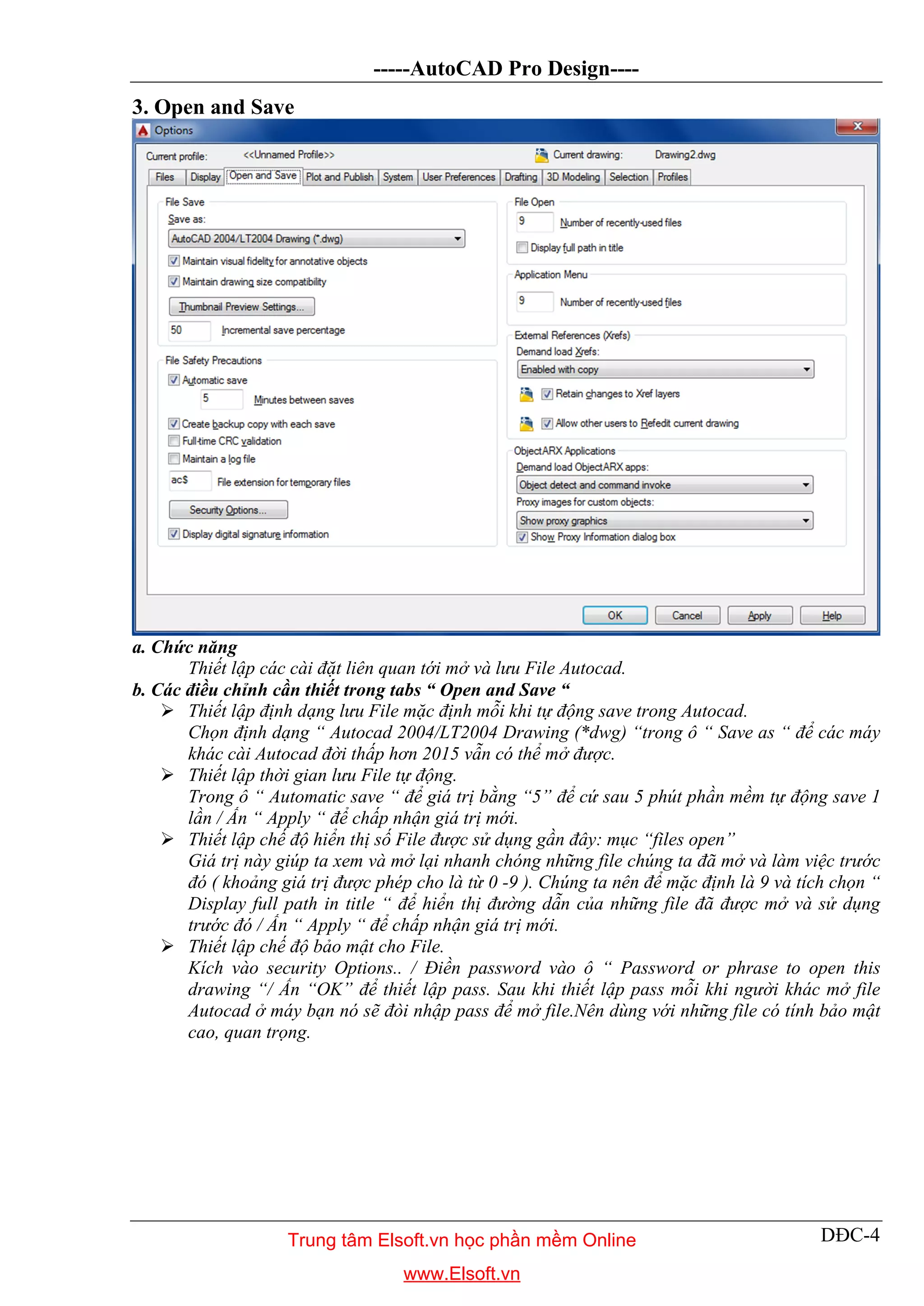 -----AutoCAD Pro Design----
DĐC-4
3. Open and Save
a. Chức năng
Thiết lập các cài đặt liên quan tới mở và lưu File Autocad.
b. Các điều chỉnh cần thiết trong tabs “ Open and Save “
 Thiết lập định dạng lưu File mặc định mỗi khi tự động save trong Autocad.
Chọn định dạng “ Autocad 2004/LT2004 Drawing (*dwg) “trong ô “ Save as “ để các máy
khác cài Autocad đời thấp hơn 2015 vẫn có thể mở được.
 Thiết lập thời gian lưu File tự động.
Trong ô “ Automatic save “ để giá trị bằng “5” để cứ sau 5 phút phần mềm tự động save 1
lần / Ấn “ Apply “ để chấp nhận giá trị mới.
 Thiết lập chế độ hiển thị số File được sử dụng gần đây: mục “files open”
Giá trị này giúp ta xem và mở lại nhanh chóng những file chúng ta đã mở và làm việc trước
đó ( khoảng giá trị được phép cho là từ 0 -9 ). Chúng ta nên để mặc định là 9 và tích chọn “
Display full path in title “ để hiển thị đường dẫn của những file đã được mở và sử dụng
trước đó / Ấn “ Apply “ để chấp nhận giá trị mới.
 Thiết lập chế độ bảo mật cho File.
Kích vào security Options.. / Điền password vào ô “ Password or phrase to open this
drawing “/ Ấn “OK” để thiết lập pass. Sau khi thiết lập pass mỗi khi người khác mở file
Autocad ở máy bạn nó sẽ đòi nhập pass để mở file.Nên dùng với những file có tính bảo mật
cao, quan trọng.
Trung tâm Elsoft.vn học phần mềm Online
www.Elsoft.vn
 