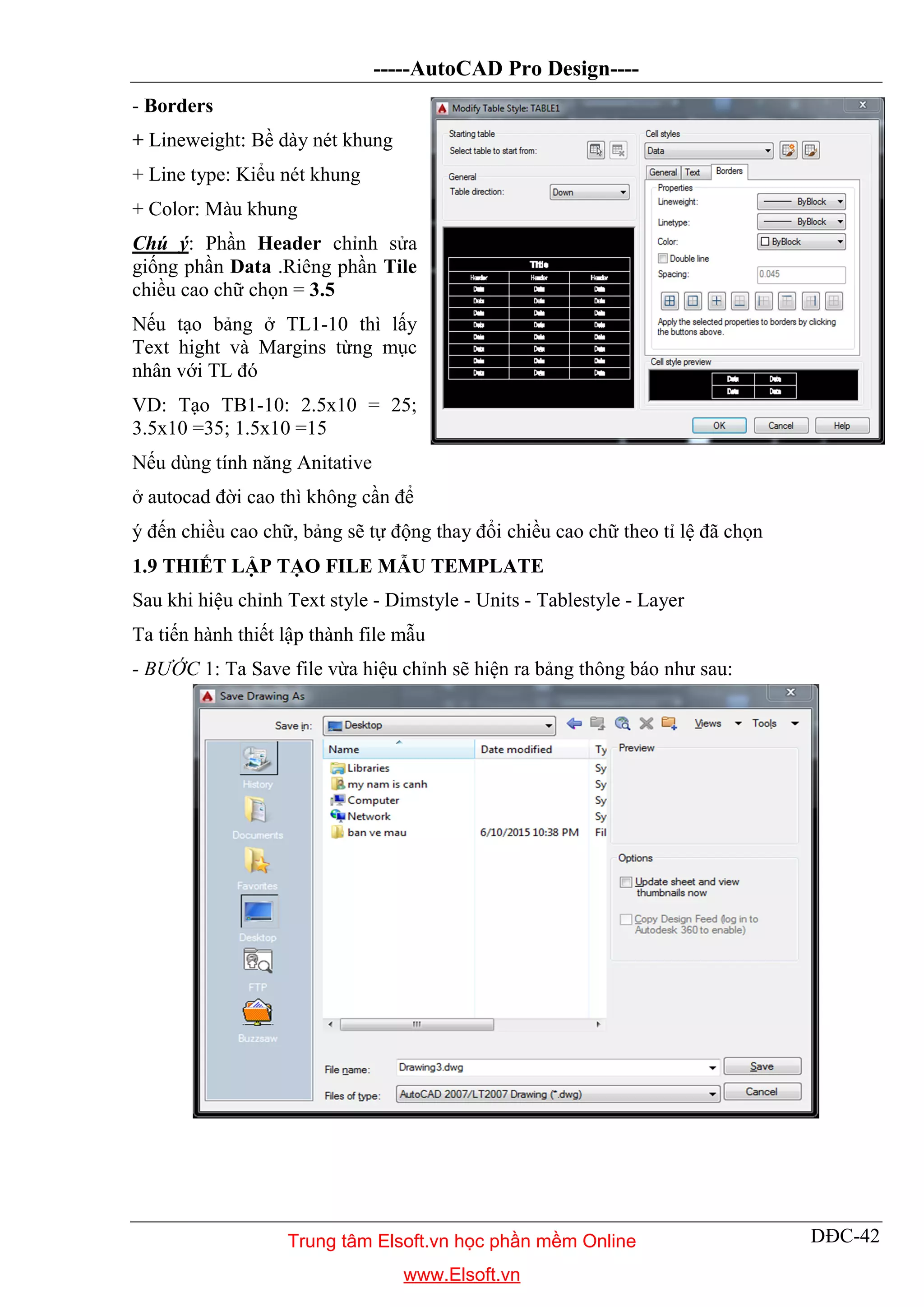 -----AutoCAD Pro Design----
DĐC-42
- Borders
+ Lineweight: Bề dày nét khung
+ Line type: Kiểu nét khung
+ Color: Màu khung
Chú ý: Phần Header chỉnh sửa
giống phần Data .Riêng phần Tile
chiều cao chữ chọn = 3.5
Nếu tạo bảng ở TL1-10 thì lấy
Text hight và Margins từng mục
nhân với TL đó
VD: Tạo TB1-10: 2.5x10 = 25;
3.5x10 =35; 1.5x10 =15
Nếu dùng tính năng Anitative
ở autocad đời cao thì không cần để
ý đến chiều cao chữ, bảng sẽ tự động thay đổi chiều cao chữ theo tỉ lệ đã chọn
1.9 THIẾT LẬP TẠO FILE MẪU TEMPLATE
Sau khi hiệu chỉnh Text style - Dimstyle - Units - Tablestyle - Layer
Ta tiến hành thiết lập thành file mẫu
- BƯỚC 1: Ta Save file vừa hiệu chỉnh sẽ hiện ra bảng thông báo như sau:
Trung tâm Elsoft.vn học phần mềm Online
www.Elsoft.vn
 