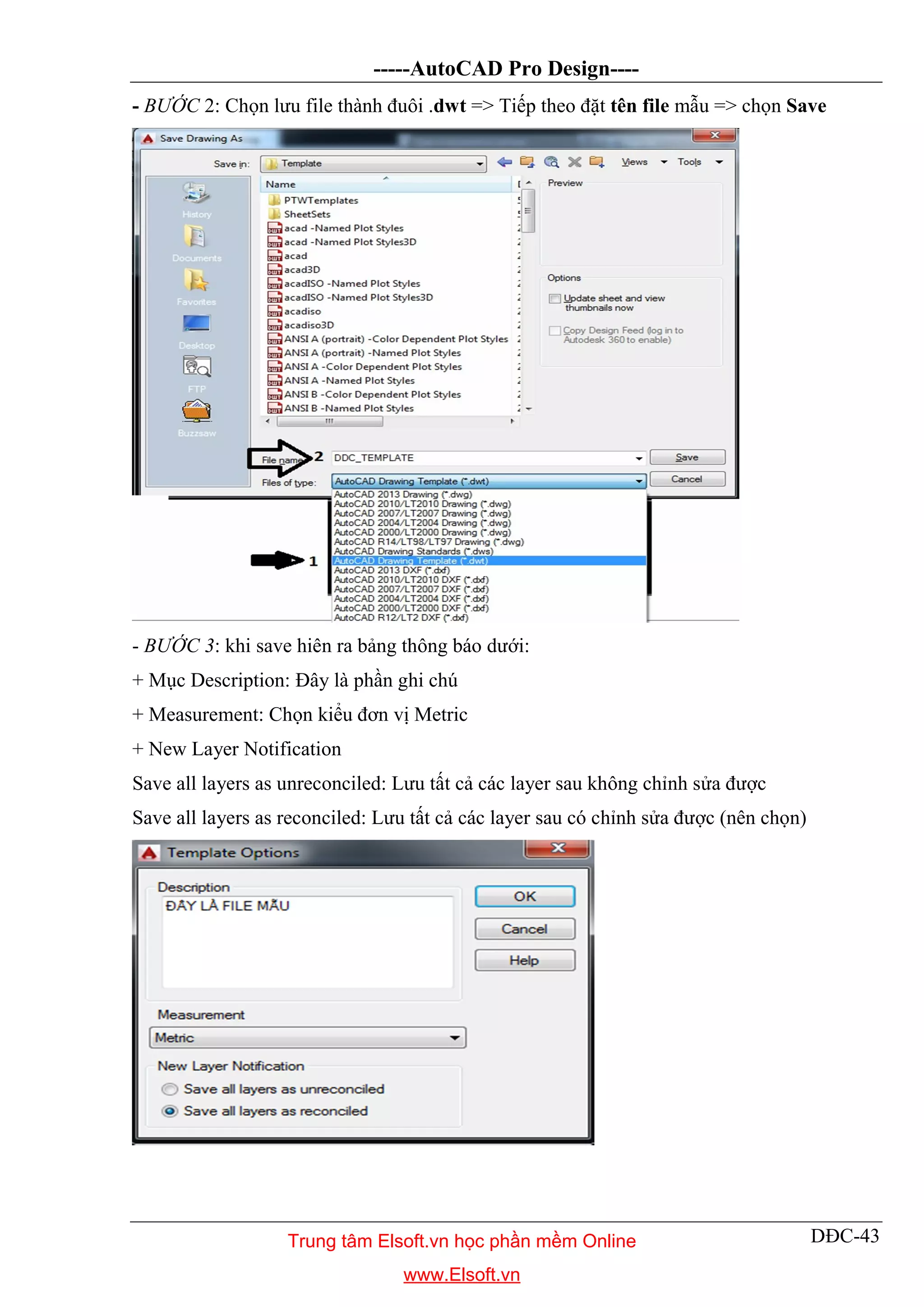 -----AutoCAD Pro Design----
DĐC-43
- BƯỚC 2: Chọn lưu file thành đuôi .dwt => Tiếp theo đặt tên file mẫu => chọn Save
- BƯỚC 3: khi save hiên ra bảng thông báo dưới:
+ Mục Description: Đây là phần ghi chú
+ Measurement: Chọn kiểu đơn vị Metric
+ New Layer Notification
Save all layers as unreconciled: Lưu tất cả các layer sau không chỉnh sửa được
Save all layers as reconciled: Lưu tất cả các layer sau có chỉnh sửa được (nên chọn)
Trung tâm Elsoft.vn học phần mềm Online
www.Elsoft.vn
 