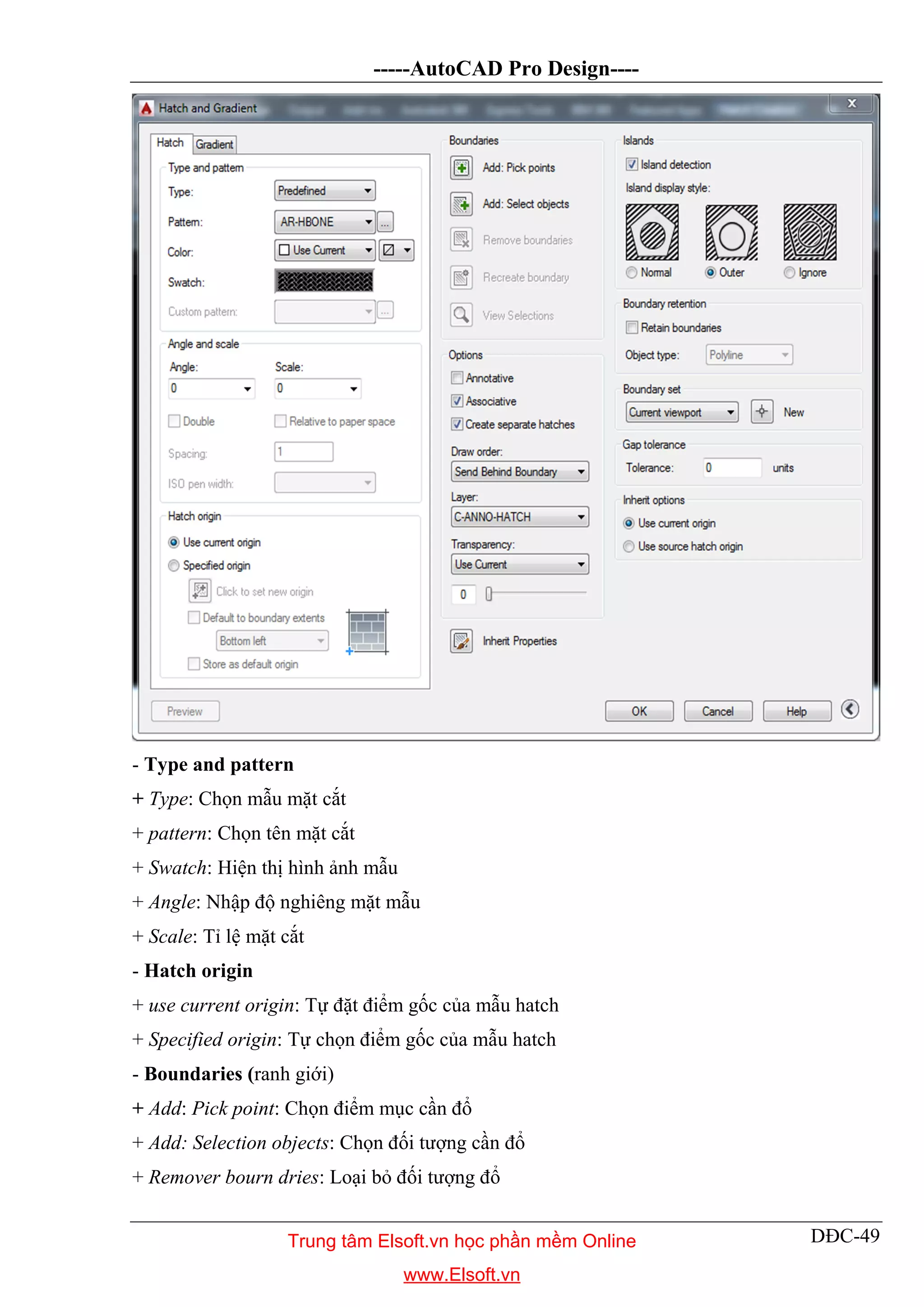-----AutoCAD Pro Design----
DĐC-49
- Type and pattern
+ Type: Chọn mẫu mặt cắt
+ pattern: Chọn tên mặt cắt
+ Swatch: Hiện thị hình ảnh mẫu
+ Angle: Nhập độ nghiêng mặt mẫu
+ Scale: Tỉ lệ mặt cắt
- Hatch origin
+ use current origin: Tự đặt điểm gốc của mẫu hatch
+ Specified origin: Tự chọn điểm gốc của mẫu hatch
- Boundaries (ranh giới)
+ Add: Pick point: Chọn điểm mục cần đổ
+ Add: Selection objects: Chọn đối tượng cần đổ
+ Remover bourn dries: Loại bỏ đối tượng đổ
Trung tâm Elsoft.vn học phần mềm Online
www.Elsoft.vn
 