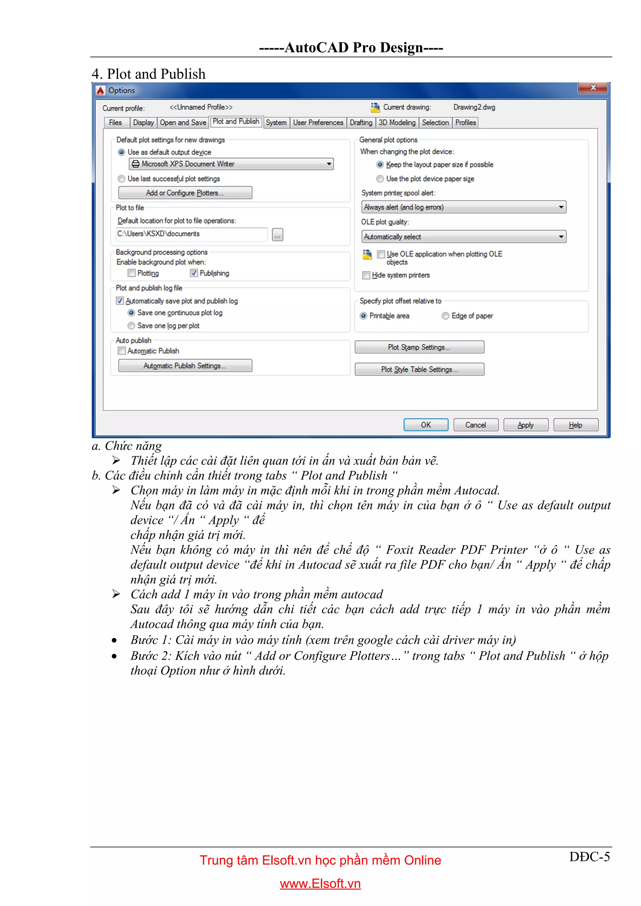 -----AutoCAD Pro Design----
DĐC-5
4. Plot and Publish
a. Chức năng
 Thiết lập các cài đặt liên quan tới in ấn và xuất bản bản vẽ.
b. Các điều chỉnh cần thiết trong tabs “ Plot and Publish “
 Chọn máy in làm máy in mặc định mỗi khi in trong phần mềm Autocad.
Nếu bạn đã có và đã cài máy in, thì chọn tên máy in của bạn ở ô “ Use as default output
device “/ Ấn “ Apply “ để
chấp nhận giá trị mới.
Nếu bạn không có máy in thì nên để chế độ “ Foxit Reader PDF Printer “ở ô “ Use as
default output device “để khi in Autocad sẽ xuất ra file PDF cho bạn/ Ấn “ Apply “ để chấp
nhận giá trị mới.
 Cách add 1 máy in vào trong phần mềm autocad
Sau đây tôi sẽ hướng dẫn chi tiết các bạn cách add trực tiếp 1 máy in vào phần mềm
Autocad thông qua máy tính của bạn.
 Bước 1: Cài máy in vào máy tính (xem trên google cách cài driver máy in)
 Bước 2: Kích vào nút “ Add or Configure Plotters…” trong tabs “ Plot and Publish “ ở hộp
thoại Option như ở hình dưới.
Trung tâm Elsoft.vn học phần mềm Online
www.Elsoft.vn
 