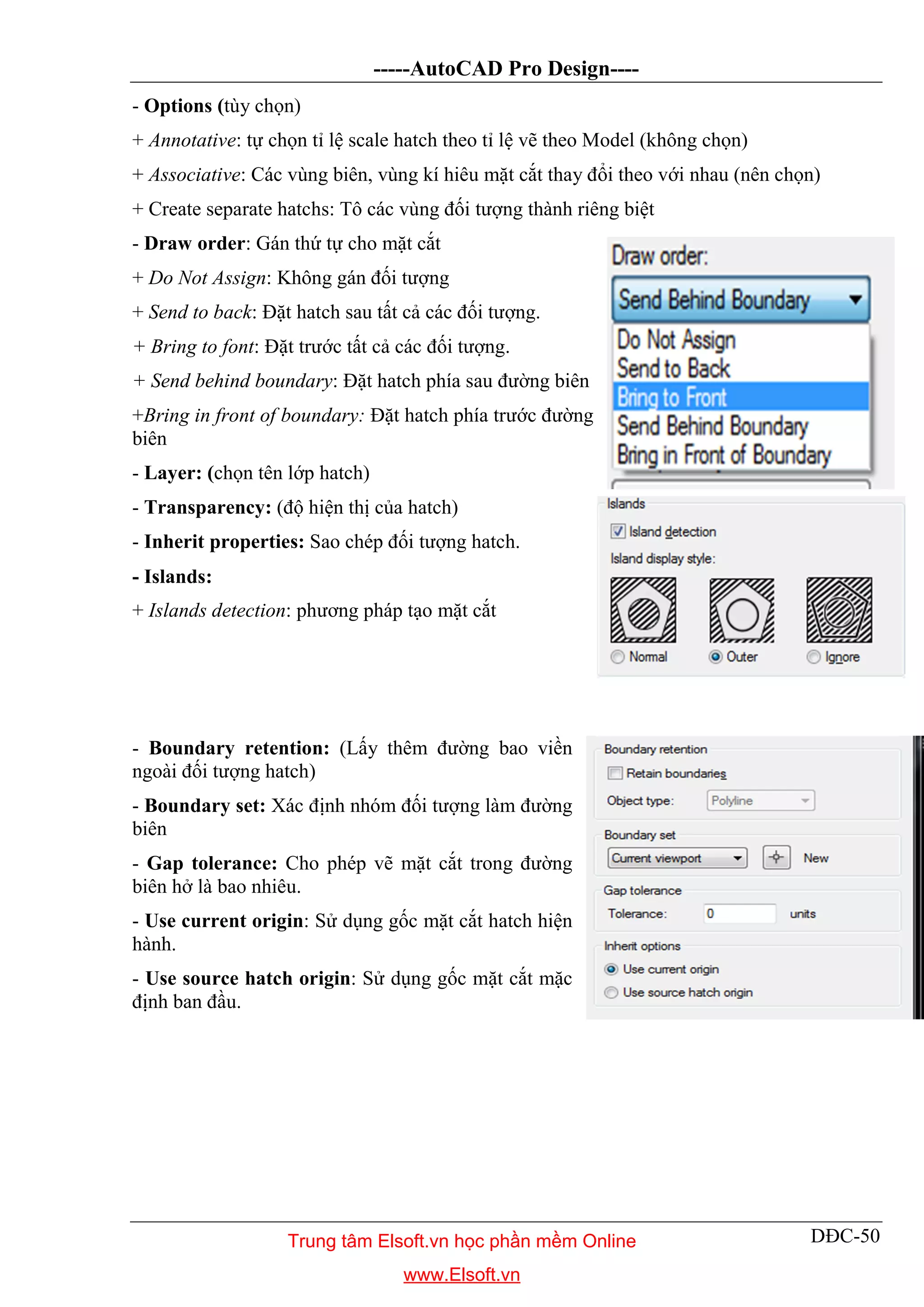 -----AutoCAD Pro Design----
DĐC-50
- Options (tùy chọn)
+ Annotative: tự chọn tỉ lệ scale hatch theo tỉ lệ vẽ theo Model (không chọn)
+ Associative: Các vùng biên, vùng kí hiêu mặt cắt thay đổi theo với nhau (nên chọn)
+ Create separate hatchs: Tô các vùng đối tượng thành riêng biệt
- Draw order: Gán thứ tự cho mặt cắt
+ Do Not Assign: Không gán đối tượng
+ Send to back: Đặt hatch sau tất cả các đối tượng.
+ Bring to font: Đặt trước tất cả các đối tượng.
+ Send behind boundary: Đặt hatch phía sau đường biên
+Bring in front of boundary: Đặt hatch phía trước đường
biên
- Layer: (chọn tên lớp hatch)
- Transparency: (độ hiện thị của hatch)
- Inherit properties: Sao chép đối tượng hatch.
- Islands:
+ Islands detection: phương pháp tạo mặt cắt
- Boundary retention: (Lấy thêm đường bao viền
ngoài đối tượng hatch)
- Boundary set: Xác định nhóm đối tượng làm đường
biên
- Gap tolerance: Cho phép vẽ mặt cắt trong đường
biên hở là bao nhiêu.
- Use current origin: Sử dụng gốc mặt cắt hatch hiện
hành.
- Use source hatch origin: Sử dụng gốc mặt cắt mặc
định ban đầu.
Trung tâm Elsoft.vn học phần mềm Online
www.Elsoft.vn
 