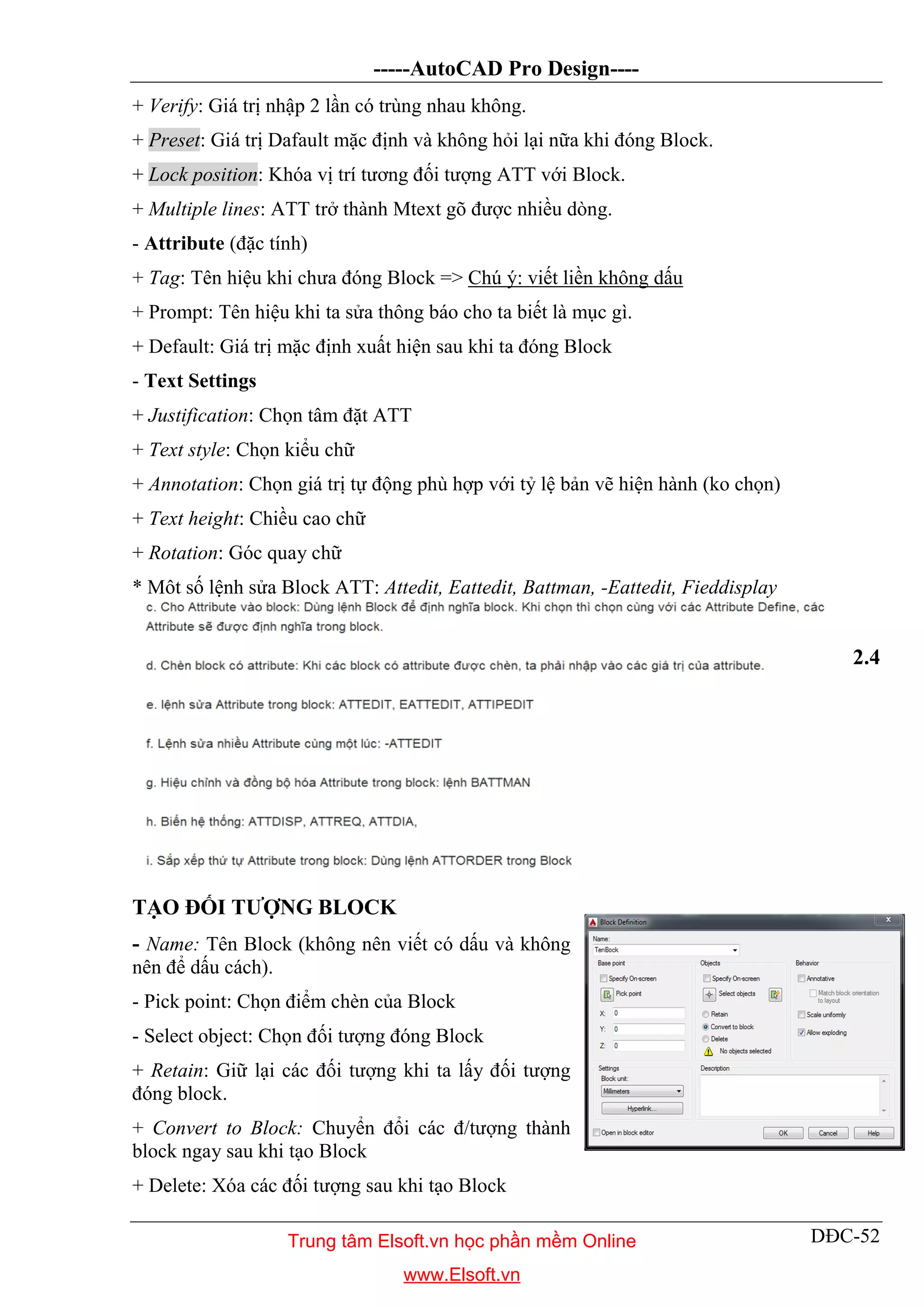 -----AutoCAD Pro Design----
DĐC-52
+ Verify: Giá trị nhập 2 lần có trùng nhau không.
+ Preset: Giá trị Dafault mặc định và không hỏi lại nữa khi đóng Block.
+ Lock position: Khóa vị trí tương đối tượng ATT với Block.
+ Multiple lines: ATT trở thành Mtext gõ được nhiều dòng.
- Attribute (đặc tính)
+ Tag: Tên hiệu khi chưa đóng Block => Chú ý: viết liền không dấu
+ Prompt: Tên hiệu khi ta sửa thông báo cho ta biết là mục gì.
+ Default: Giá trị mặc định xuất hiện sau khi ta đóng Block
- Text Settings
+ Justification: Chọn tâm đặt ATT
+ Text style: Chọn kiểu chữ
+ Annotation: Chọn giá trị tự động phù hợp với tỷ lệ bản vẽ hiện hành (ko chọn)
+ Text height: Chiều cao chữ
+ Rotation: Góc quay chữ
* Môt số lệnh sửa Block ATT: Attedit, Eattedit, Battman, -Eattedit, Fieddisplay
2.4
TẠO ĐỐI TƯỢNG BLOCK
- Name: Tên Block (không nên viết có dấu và không
nên để dấu cách).
- Pick point: Chọn điểm chèn của Block
- Select object: Chọn đối tượng đóng Block
+ Retain: Giữ lại các đối tượng khi ta lấy đối tượng
đóng block.
+ Convert to Block: Chuyển đổi các đ/tượng thành
block ngay sau khi tạo Block
+ Delete: Xóa các đối tượng sau khi tạo Block
Trung tâm Elsoft.vn học phần mềm Online
www.Elsoft.vn
 