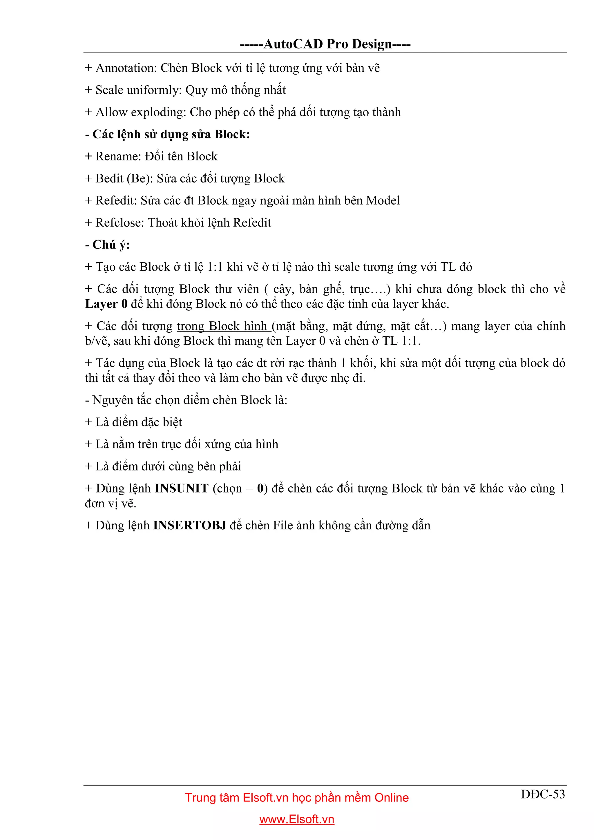 -----AutoCAD Pro Design----
DĐC-53
+ Annotation: Chèn Block với tỉ lệ tương ứng với bản vẽ
+ Scale uniformly: Quy mô thống nhất
+ Allow exploding: Cho phép có thể phá đối tượng tạo thành
- Các lệnh sử dụng sửa Block:
+ Rename: Đổi tên Block
+ Bedit (Be): Sửa các đối tượng Block
+ Refedit: Sửa các đt Block ngay ngoài màn hình bên Model
+ Refclose: Thoát khỏi lệnh Refedit
- Chú ý:
+ Tạo các Block ở tỉ lệ 1:1 khi vẽ ở tỉ lệ nào thì scale tương ứng với TL đó
+ Các đối tượng Block thư viên ( cây, bàn ghế, trục….) khi chưa đóng block thì cho về
Layer 0 để khi đóng Block nó có thể theo các đặc tính của layer khác.
+ Các đối tượng trong Block hình (mặt bằng, mặt đứng, mặt cắt…) mang layer của chính
b/vẽ, sau khi đóng Block thì mang tên Layer 0 và chèn ở TL 1:1.
+ Tác dụng của Block là tạo các đt rời rạc thành 1 khối, khi sửa một đối tượng của block đó
thì tất cả thay đổi theo và làm cho bản vẽ được nhẹ đi.
- Nguyên tắc chọn điểm chèn Block là:
+ Là điểm đặc biệt
+ Là nằm trên trục đối xứng của hình
+ Là điểm dưới cùng bên phải
+ Dùng lệnh INSUNIT (chọn = 0) để chèn các đối tượng Block từ bản vẽ khác vào cùng 1
đơn vị vẽ.
+ Dùng lệnh INSERTOBJ để chèn File ảnh không cần đường dẫn
Trung tâm Elsoft.vn học phần mềm Online
www.Elsoft.vn
 
