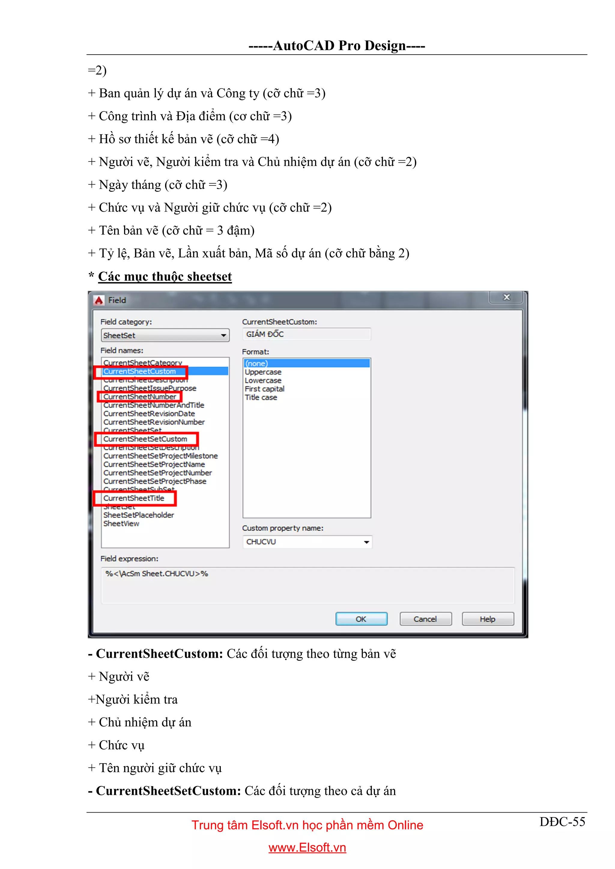 -----AutoCAD Pro Design----
DĐC-55
=2)
+ Ban quản lý dự án và Công ty (cỡ chữ =3)
+ Công trình và Địa điểm (cơ chữ =3)
+ Hồ sơ thiết kế bản vẽ (cỡ chữ =4)
+ Người vẽ, Người kiểm tra và Chủ nhiệm dự án (cỡ chữ =2)
+ Ngày tháng (cỡ chữ =3)
+ Chức vụ và Người giữ chức vụ (cỡ chữ =2)
+ Tên bản vẽ (cỡ chữ = 3 đậm)
+ Tỷ lệ, Bản vẽ, Lần xuất bản, Mã số dự án (cỡ chữ bằng 2)
* Các mục thuộc sheetset
- CurrentSheetCustom: Các đối tượng theo từng bản vẽ
+ Người vẽ
+Người kiểm tra
+ Chủ nhiệm dự án
+ Chức vụ
+ Tên người giữ chức vụ
- CurrentSheetSetCustom: Các đối tượng theo cả dự án
Trung tâm Elsoft.vn học phần mềm Online
www.Elsoft.vn
 