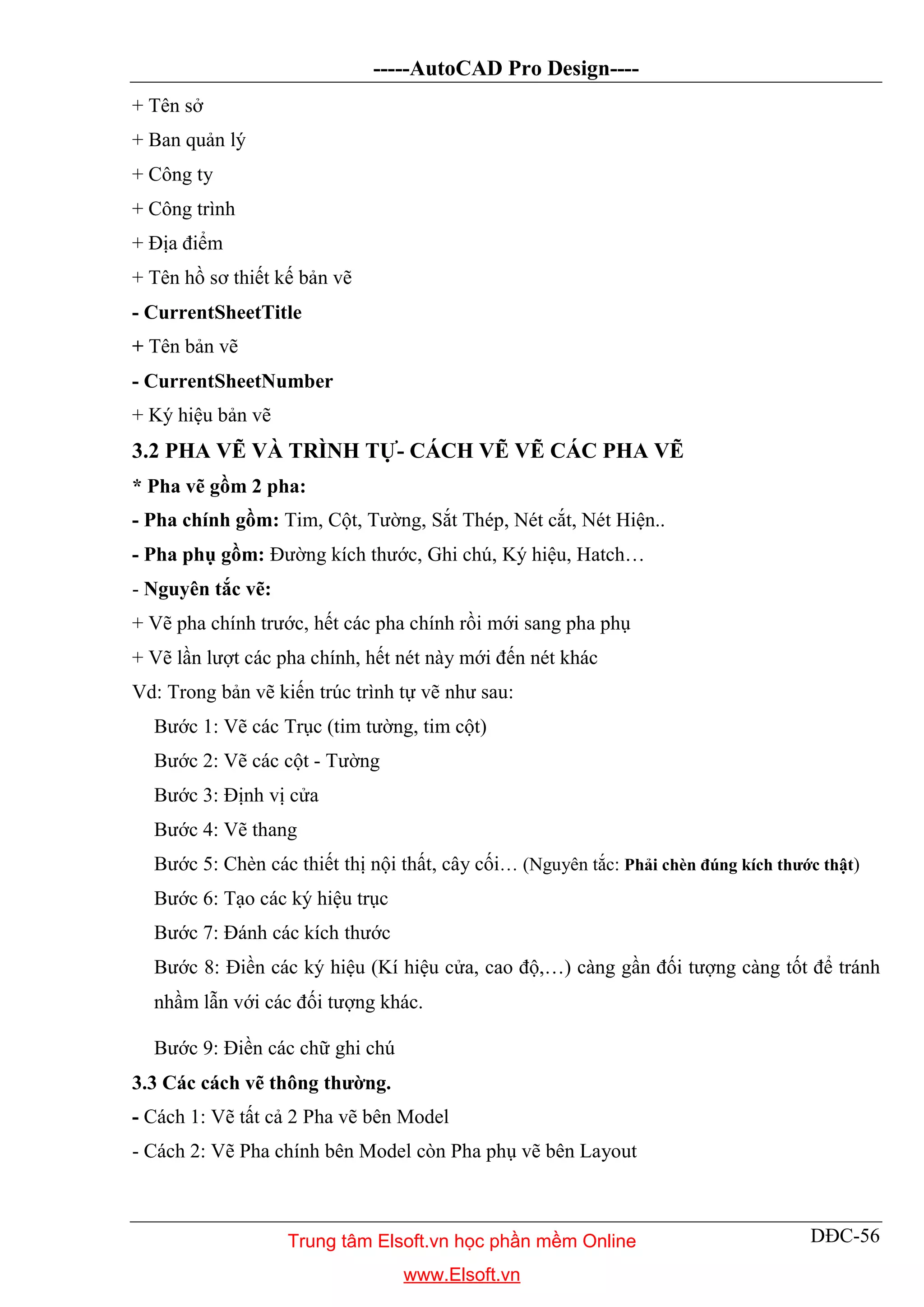 -----AutoCAD Pro Design----
DĐC-56
+ Tên sở
+ Ban quản lý
+ Công ty
+ Công trình
+ Địa điểm
+ Tên hồ sơ thiết kế bản vẽ
- CurrentSheetTitle
+ Tên bản vẽ
- CurrentSheetNumber
+ Ký hiệu bản vẽ
3.2 PHA VẼ VÀ TRÌNH TỰ- CÁCH VẼ VẼ CÁC PHA VẼ
* Pha vẽ gồm 2 pha:
- Pha chính gồm: Tim, Cột, Tường, Sắt Thép, Nét cắt, Nét Hiện..
- Pha phụ gồm: Đường kích thước, Ghi chú, Ký hiệu, Hatch…
- Nguyên tắc vẽ:
+ Vẽ pha chính trước, hết các pha chính rồi mới sang pha phụ
+ Vẽ lần lượt các pha chính, hết nét này mới đến nét khác
Vd: Trong bản vẽ kiến trúc trình tự vẽ như sau:
Bước 1: Vẽ các Trục (tim tường, tim cột)
Bước 2: Vẽ các cột - Tường
Bước 3: Định vị cửa
Bước 4: Vẽ thang
Bước 5: Chèn các thiết thị nội thất, cây cối… (Nguyên tắc: Phải chèn đúng kích thước thật)
Bước 6: Tạo các ký hiệu trục
Bước 7: Đánh các kích thước
Bước 8: Điền các ký hiệu (Kí hiệu cửa, cao độ,…) càng gần đối tượng càng tốt để tránh
nhầm lẫn với các đối tượng khác.
Bước 9: Điền các chữ ghi chú
3.3 Các cách vẽ thông thường.
- Cách 1: Vẽ tất cả 2 Pha vẽ bên Model
- Cách 2: Vẽ Pha chính bên Model còn Pha phụ vẽ bên Layout
Trung tâm Elsoft.vn học phần mềm Online
www.Elsoft.vn
 