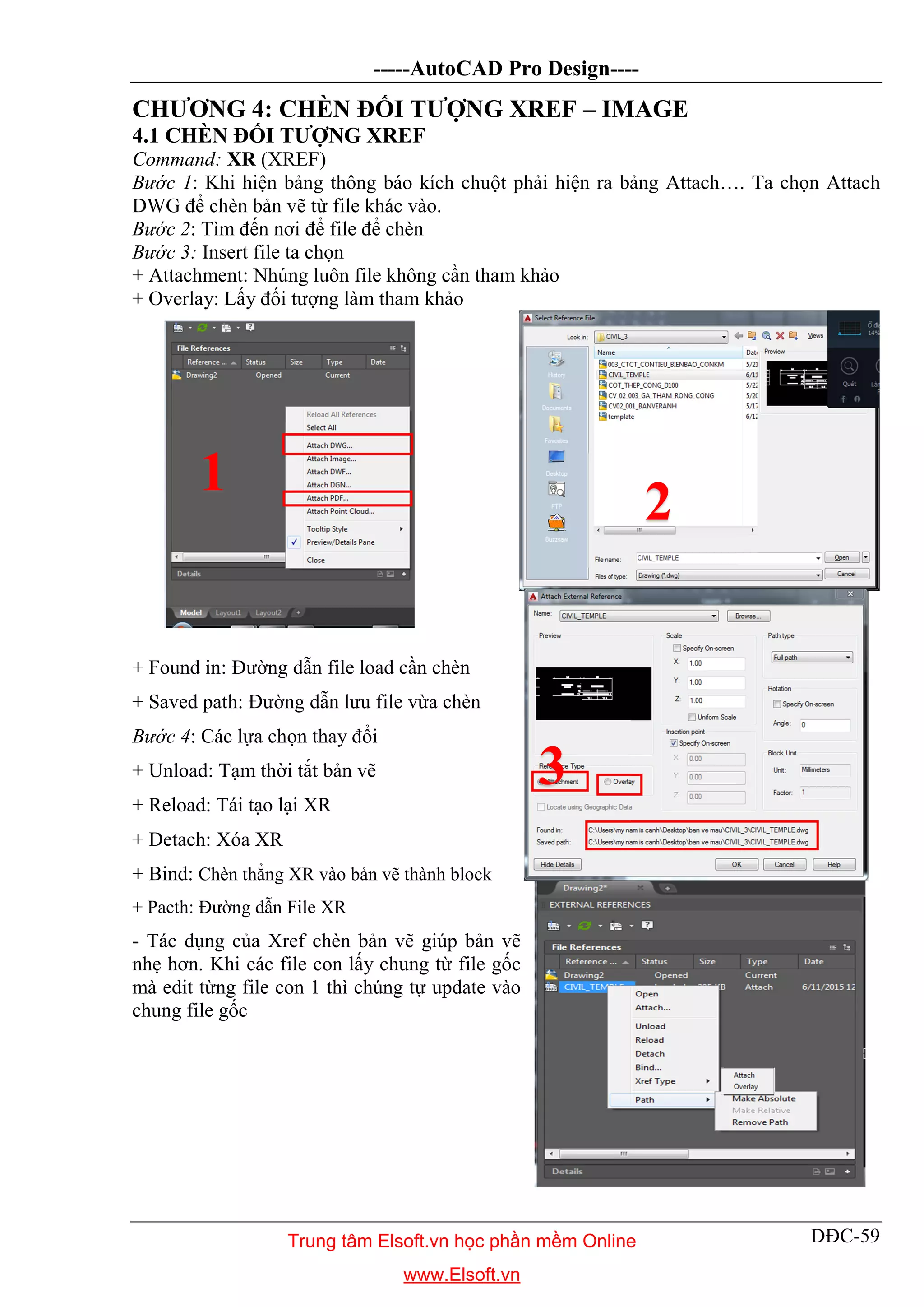 -----AutoCAD Pro Design----
DĐC-59
CHƯƠNG 4: CHÈN ĐỐI TƯỢNG XREF – IMAGE
4.1 CHÈN ĐỐI TƯỢNG XREF
Command: XR (XREF)
Bước 1: Khi hiện bảng thông báo kích chuột phải hiện ra bảng Attach…. Ta chọn Attach
DWG để chèn bản vẽ từ file khác vào.
Bước 2: Tìm đến nơi để file để chèn
Bước 3: Insert file ta chọn
+ Attachment: Nhúng luôn file không cần tham khảo
+ Overlay: Lấy đối tượng làm tham khảo
+ Found in: Đường dẫn file load cần chèn
+ Saved path: Đường dẫn lưu file vừa chèn
Bước 4: Các lựa chọn thay đổi
+ Unload: Tạm thời tắt bản vẽ
+ Reload: Tái tạo lại XR
+ Detach: Xóa XR
+ Bind: Chèn thẳng XR vào bản vẽ thành block
+ Pacth: Đường dẫn File XR
- Tác dụng của Xref chèn bản vẽ giúp bản vẽ
nhẹ hơn. Khi các file con lấy chung từ file gốc
mà edit từng file con 1 thì chúng tự update vào
chung file gốc
1
2
3
Trung tâm Elsoft.vn học phần mềm Online
www.Elsoft.vn
 