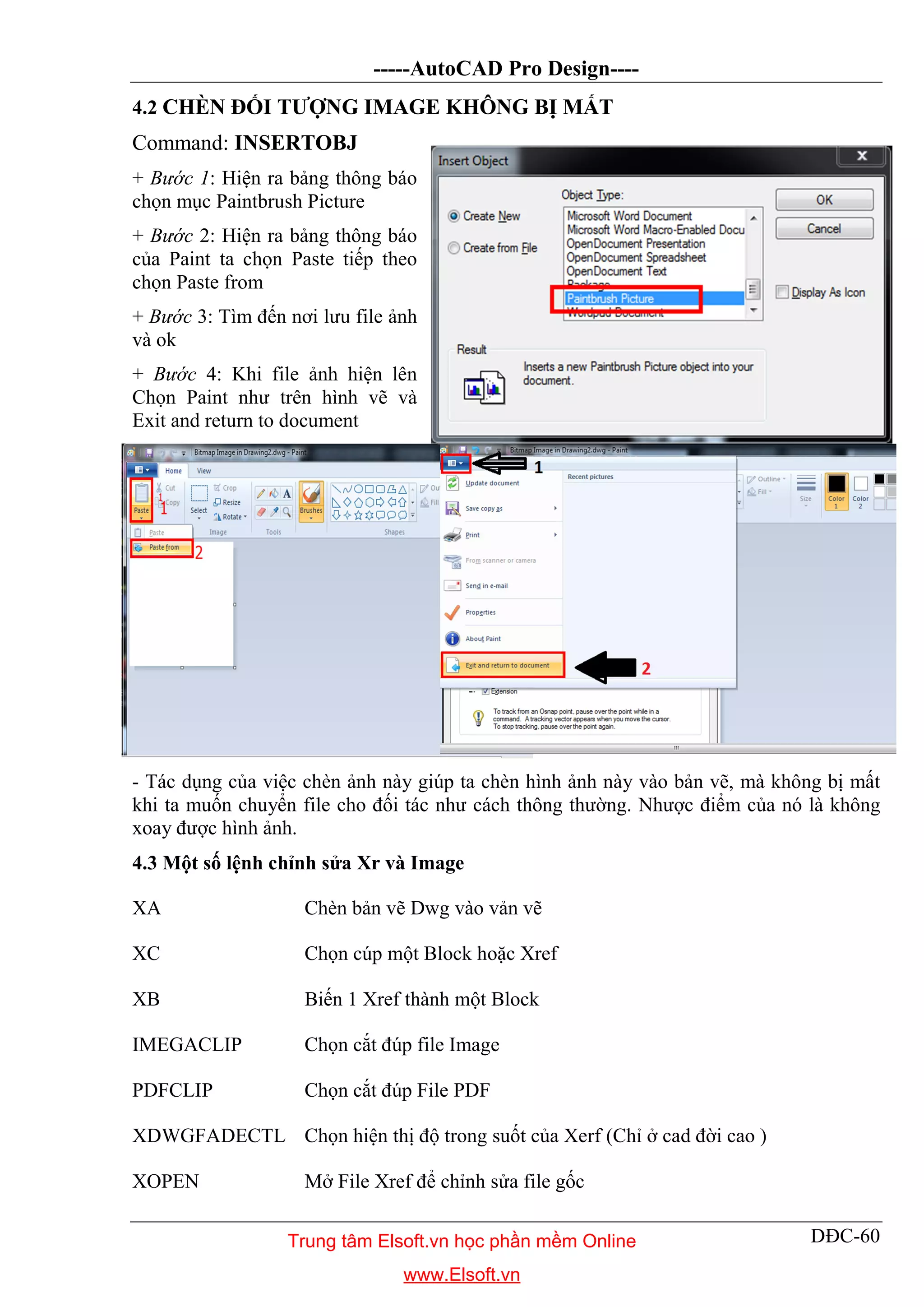 -----AutoCAD Pro Design----
DĐC-60
4.2 CHÈN ĐỐI TƯỢNG IMAGE KHÔNG BỊ MẤT
Command: INSERTOBJ
+ Bước 1: Hiện ra bảng thông báo
chọn mục Paintbrush Picture
+ Bước 2: Hiện ra bảng thông báo
của Paint ta chọn Paste tiếp theo
chọn Paste from
+ Bước 3: Tìm đến nơi lưu file ảnh
và ok
+ Bước 4: Khi file ảnh hiện lên
Chọn Paint như trên hình vẽ và
Exit and return to document
- Tác dụng của việc chèn ảnh này giúp ta chèn hình ảnh này vào bản vẽ, mà không bị mất
khi ta muốn chuyển file cho đối tác như cách thông thường. Nhược điểm của nó là không
xoay được hình ảnh.
4.3 Một số lệnh chỉnh sửa Xr và Image
XA Chèn bản vẽ Dwg vào vản vẽ
XC Chọn cúp một Block hoặc Xref
XB Biến 1 Xref thành một Block
IMEGACLIP Chọn cắt đúp file Image
PDFCLIP Chọn cắt đúp File PDF
XDWGFADECTL Chọn hiện thị độ trong suốt của Xerf (Chỉ ở cad đời cao )
XOPEN Mở File Xref để chỉnh sửa file gốc
Trung tâm Elsoft.vn học phần mềm Online
www.Elsoft.vn
 