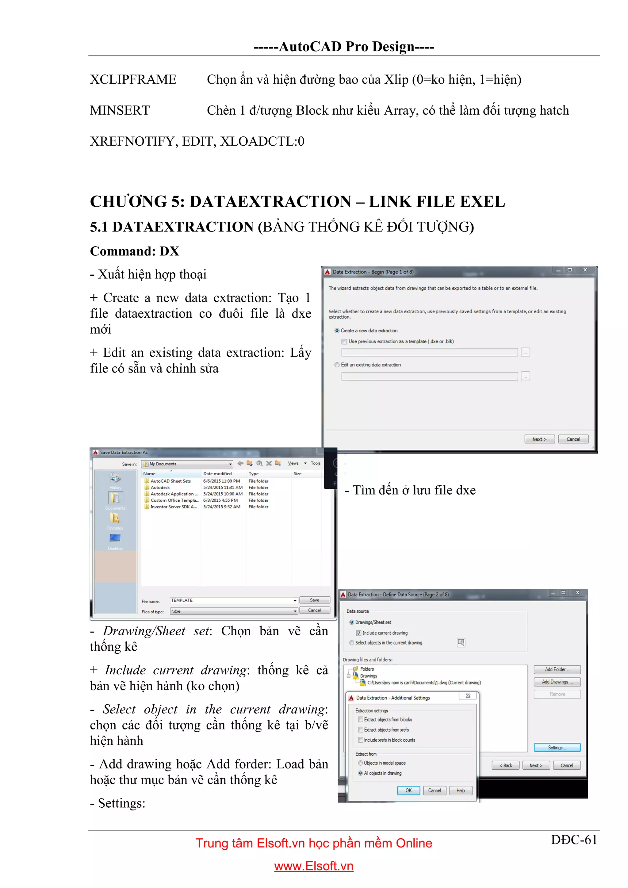 -----AutoCAD Pro Design----
DĐC-61
XCLIPFRAME Chọn ẩn và hiện đường bao của Xlip (0=ko hiện, 1=hiện)
MINSERT Chèn 1 đ/tượng Block như kiểu Array, có thể làm đối tượng hatch
XREFNOTIFY, EDIT, XLOADCTL:0
CHƯƠNG 5: DATAEXTRACTION – LINK FILE EXEL
5.1 DATAEXTRACTION (BẢNG THỐNG KÊ ĐỐI TƯỢNG)
Command: DX
- Xuất hiện hợp thoại
+ Create a new data extraction: Tạo 1
file dataextraction co đuôi file là dxe
mới
+ Edit an existing data extraction: Lấy
file có sẵn và chỉnh sửa
- Tìm đến ở lưu file dxe
- Drawing/Sheet set: Chọn bản vẽ cần
thống kê
+ Include current drawing: thống kê cả
bản vẽ hiện hành (ko chọn)
- Select object in the current drawing:
chọn các đối tượng cần thống kê tại b/vẽ
hiện hành
- Add drawing hoặc Add forder: Load bản
hoặc thư mục bản vẽ cần thống kê
- Settings:
Trung tâm Elsoft.vn học phần mềm Online
www.Elsoft.vn
 