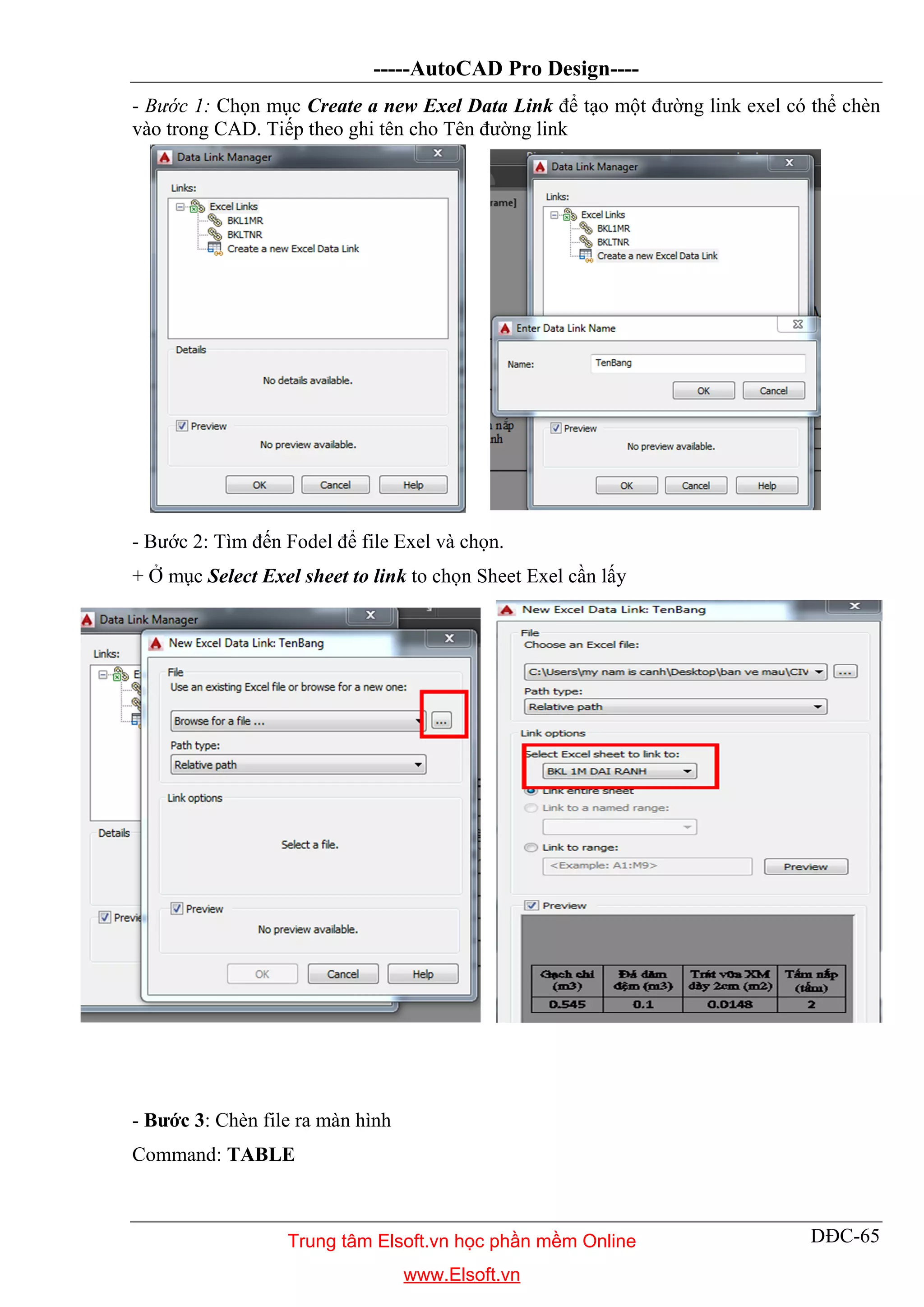 -----AutoCAD Pro Design----
DĐC-65
- Bước 1: Chọn mục Create a new Exel Data Link để tạo một đường link exel có thể chèn
vào trong CAD. Tiếp theo ghi tên cho Tên đường link
- Bước 2: Tìm đến Fodel để file Exel và chọn.
+ Ở mục Select Exel sheet to link to chọn Sheet Exel cần lấy
- Bước 3: Chèn file ra màn hình
Command: TABLE
Trung tâm Elsoft.vn học phần mềm Online
www.Elsoft.vn
 