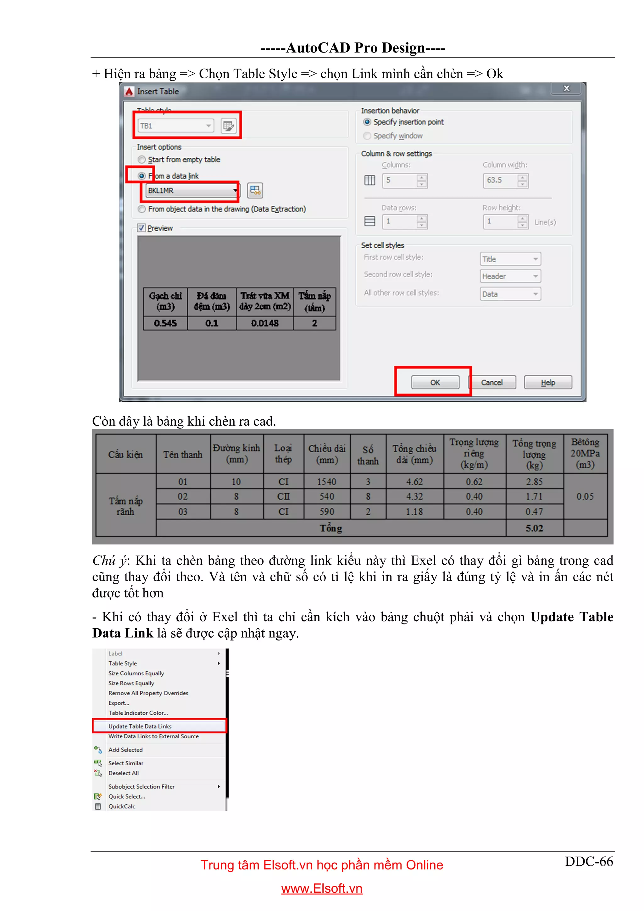 -----AutoCAD Pro Design----
DĐC-66
+ Hiện ra bảng => Chọn Table Style => chọn Link mình cần chèn => Ok
Còn đây là bảng khi chèn ra cad.
Chú ý: Khi ta chèn bảng theo đường link kiểu này thì Exel có thay đổi gì bảng trong cad
cũng thay đổi theo. Và tên và chữ số có tỉ lệ khi in ra giấy là đúng tỷ lệ và in ấn các nét
được tốt hơn
- Khi có thay đổi ở Exel thì ta chỉ cần kích vào bảng chuột phải và chọn Update Table
Data Link là sẽ được cập nhật ngay.
Trung tâm Elsoft.vn học phần mềm Online
www.Elsoft.vn
 