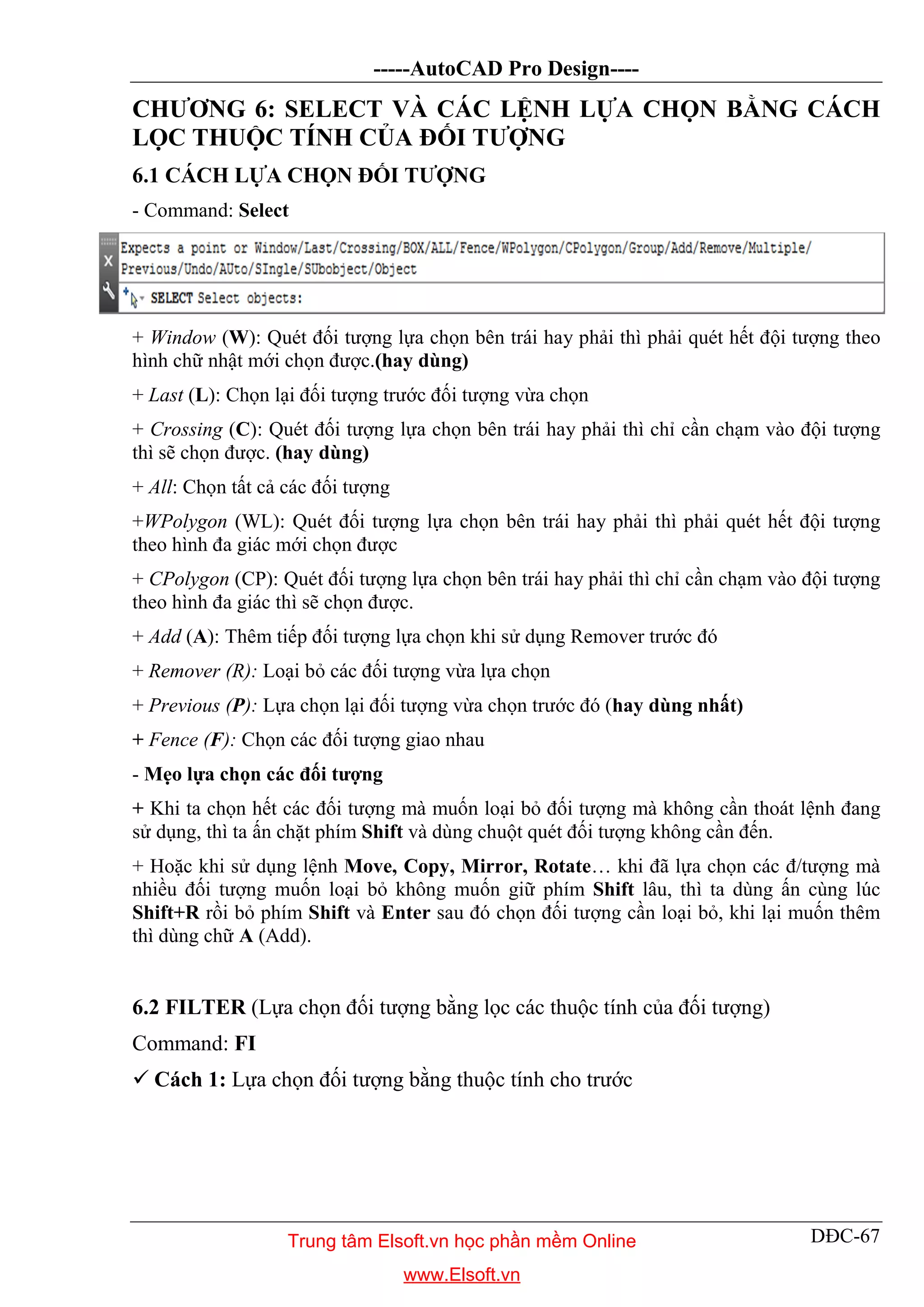 -----AutoCAD Pro Design----
DĐC-67
CHƯƠNG 6: SELECT VÀ CÁC LỆNH LỰA CHỌN BẰNG CÁCH
LỌC THUỘC TÍNH CỦA ĐỐI TƯỢNG
6.1 CÁCH LỰA CHỌN ĐỐI TƯỢNG
- Command: Select
+ Window (W): Quét đối tượng lựa chọn bên trái hay phải thì phải quét hết đội tượng theo
hình chữ nhật mới chọn được.(hay dùng)
+ Last (L): Chọn lại đối tượng trước đối tượng vừa chọn
+ Crossing (C): Quét đối tượng lựa chọn bên trái hay phải thì chỉ cần chạm vào đội tượng
thì sẽ chọn được. (hay dùng)
+ All: Chọn tất cả các đối tượng
+WPolygon (WL): Quét đối tượng lựa chọn bên trái hay phải thì phải quét hết đội tượng
theo hình đa giác mới chọn được
+ CPolygon (CP): Quét đối tượng lựa chọn bên trái hay phải thì chỉ cần chạm vào đội tượng
theo hình đa giác thì sẽ chọn được.
+ Add (A): Thêm tiếp đối tượng lựa chọn khi sử dụng Remover trước đó
+ Remover (R): Loại bỏ các đối tượng vừa lựa chọn
+ Previous (P): Lựa chọn lại đối tượng vừa chọn trước đó (hay dùng nhất)
+ Fence (F): Chọn các đối tượng giao nhau
- Mẹo lựa chọn các đối tượng
+ Khi ta chọn hết các đối tượng mà muốn loại bỏ đối tượng mà không cần thoát lệnh đang
sử dụng, thì ta ấn chặt phím Shift và dùng chuột quét đối tượng không cần đến.
+ Hoặc khi sử dụng lệnh Move, Copy, Mirror, Rotate… khi đã lựa chọn các đ/tượng mà
nhiều đối tượng muốn loại bỏ không muốn giữ phím Shift lâu, thì ta dùng ấn cùng lúc
Shift+R rồi bỏ phím Shift và Enter sau đó chọn đối tượng cần loại bỏ, khi lại muốn thêm
thì dùng chữ A (Add).
6.2 FILTER (Lựa chọn đối tượng bằng lọc các thuộc tính của đối tượng)
Command: FI
 Cách 1: Lựa chọn đối tượng bằng thuộc tính cho trước
Trung tâm Elsoft.vn học phần mềm Online
www.Elsoft.vn
 