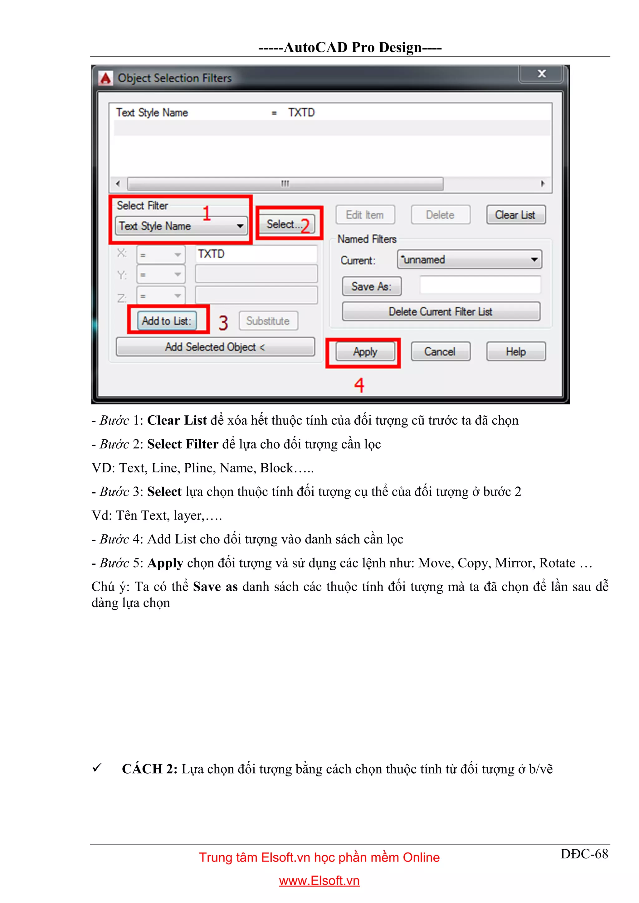 -----AutoCAD Pro Design----
DĐC-68
- Bước 1: Clear List để xóa hết thuộc tính của đối tượng cũ trước ta đã chọn
- Bước 2: Select Filter để lựa cho đối tượng cần lọc
VD: Text, Line, Pline, Name, Block…..
- Bước 3: Select lựa chọn thuộc tính đối tượng cụ thể của đối tượng ở bước 2
Vd: Tên Text, layer,….
- Bước 4: Add List cho đối tượng vào danh sách cần lọc
- Bước 5: Apply chọn đối tượng và sử dụng các lệnh như: Move, Copy, Mirror, Rotate …
Chú ý: Ta có thể Save as danh sách các thuộc tính đối tượng mà ta đã chọn để lần sau dễ
dàng lựa chọn
 CÁCH 2: Lựa chọn đối tượng bằng cách chọn thuộc tính từ đối tượng ở b/vẽ
Trung tâm Elsoft.vn học phần mềm Online
www.Elsoft.vn
 