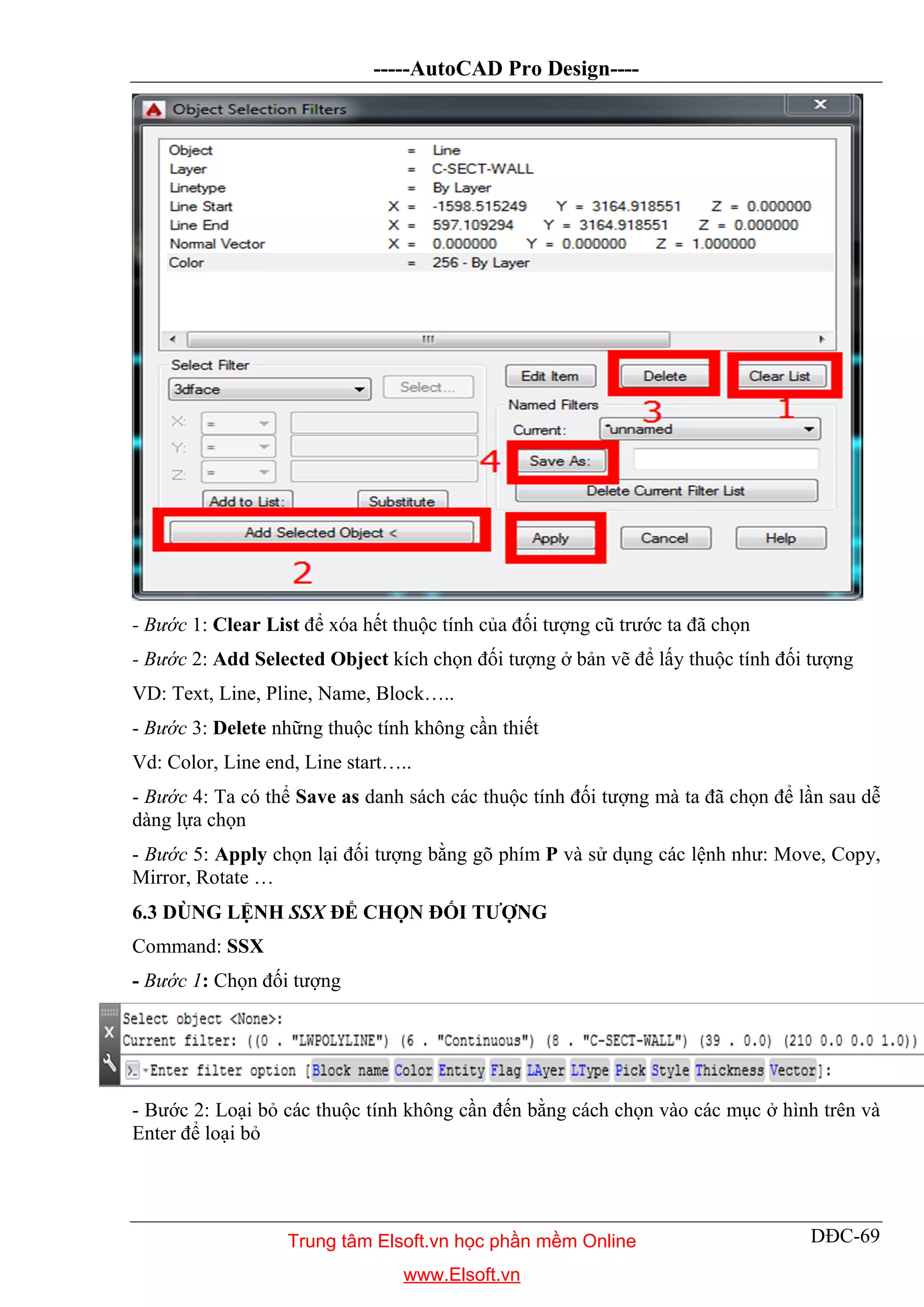 -----AutoCAD Pro Design----
DĐC-69
- Bước 1: Clear List để xóa hết thuộc tính của đối tượng cũ trước ta đã chọn
- Bước 2: Add Selected Object kích chọn đối tượng ở bản vẽ để lấy thuộc tính đối tượng
VD: Text, Line, Pline, Name, Block…..
- Bước 3: Delete những thuộc tính không cần thiết
Vd: Color, Line end, Line start…..
- Bước 4: Ta có thể Save as danh sách các thuộc tính đối tượng mà ta đã chọn để lần sau dễ
dàng lựa chọn
- Bước 5: Apply chọn lại đối tượng bằng gõ phím P và sử dụng các lệnh như: Move, Copy,
Mirror, Rotate …
6.3 DÙNG LỆNH SSX ĐỂ CHỌN ĐỐI TƯỢNG
Command: SSX
- Bước 1: Chọn đối tượng
- Bước 2: Loại bỏ các thuộc tính không cần đến bằng cách chọn vào các mục ở hình trên và
Enter để loại bỏ
Trung tâm Elsoft.vn học phần mềm Online
www.Elsoft.vn
 