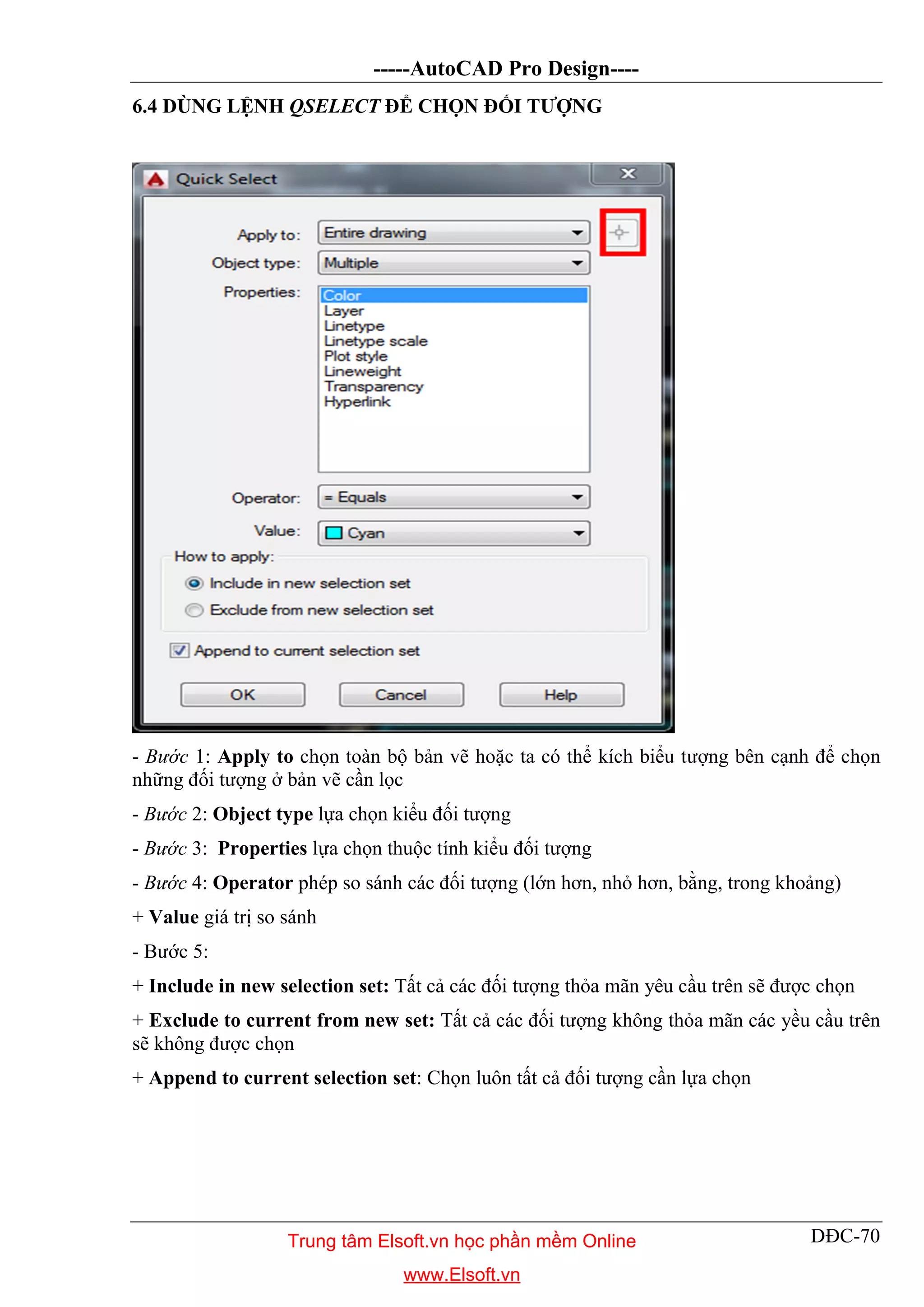 -----AutoCAD Pro Design----
DĐC-70
6.4 DÙNG LỆNH QSELECT ĐỂ CHỌN ĐỐI TƯỢNG
- Bước 1: Apply to chọn toàn bộ bản vẽ hoặc ta có thể kích biểu tượng bên cạnh để chọn
những đối tượng ở bản vẽ cần lọc
- Bước 2: Object type lựa chọn kiểu đối tượng
- Bước 3: Properties lựa chọn thuộc tính kiểu đối tượng
- Bước 4: Operator phép so sánh các đối tượng (lớn hơn, nhỏ hơn, bằng, trong khoảng)
+ Value giá trị so sánh
- Bước 5:
+ Include in new selection set: Tất cả các đối tượng thỏa mãn yêu cầu trên sẽ được chọn
+ Exclude to current from new set: Tất cả các đối tượng không thỏa mãn các yều cầu trên
sẽ không được chọn
+ Append to current selection set: Chọn luôn tất cả đối tượng cần lựa chọn
Trung tâm Elsoft.vn học phần mềm Online
www.Elsoft.vn
 
