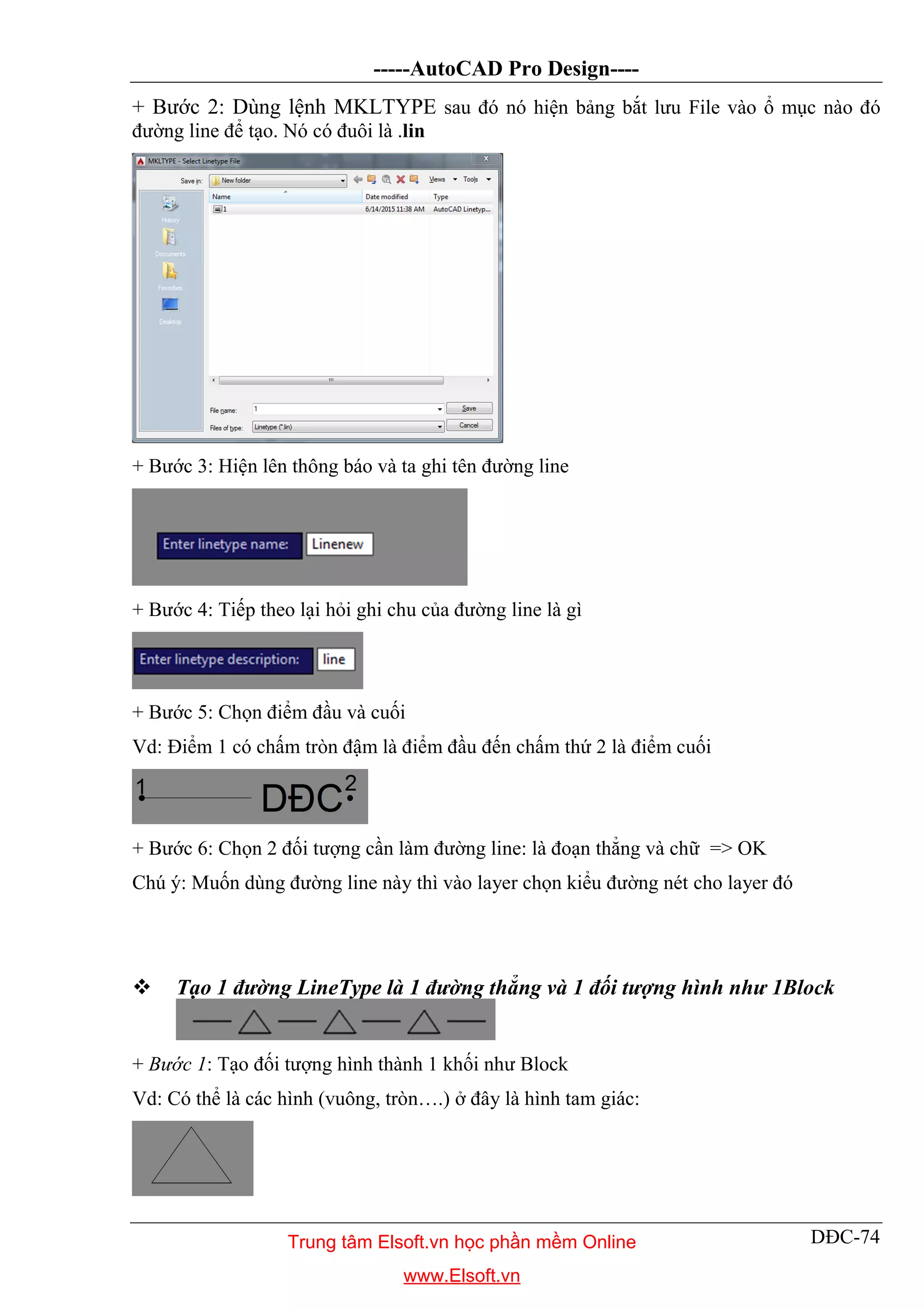 -----AutoCAD Pro Design----
DĐC-74
+ Bước 2: Dùng lệnh MKLTYPE sau đó nó hiện bảng bắt lưu File vào ổ mục nào đó
đường line để tạo. Nó có đuôi là .lin
+ Bước 3: Hiện lên thông báo và ta ghi tên đường line
+ Bước 4: Tiếp theo lại hỏi ghi chu của đường line là gì
+ Bước 5: Chọn điểm đầu và cuối
Vd: Điểm 1 có chấm tròn đậm là điểm đầu đến chấm thứ 2 là điểm cuối
+ Bước 6: Chọn 2 đối tượng cần làm đường line: là đoạn thẳng và chữ => OK
Chú ý: Muốn dùng đường line này thì vào layer chọn kiểu đường nét cho layer đó
 Tạo 1 đường LineType là 1 đường thẳng và 1 đối tượng hình như 1Block
+ Bước 1: Tạo đối tượng hình thành 1 khối như Block
Vd: Có thể là các hình (vuông, tròn….) ở đây là hình tam giác:
Trung tâm Elsoft.vn học phần mềm Online
www.Elsoft.vn
 