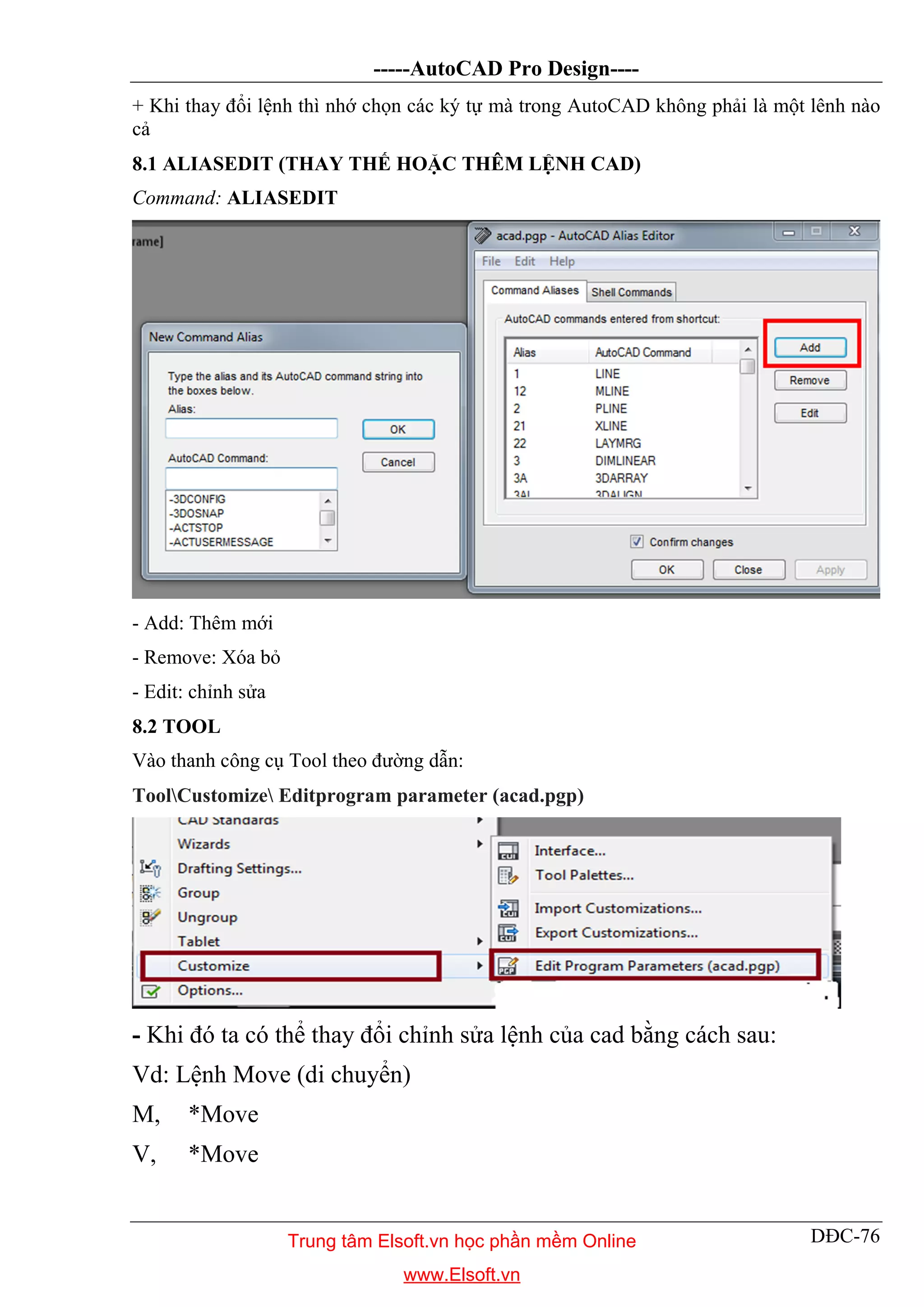 -----AutoCAD Pro Design----
DĐC-76
+ Khi thay đổi lệnh thì nhớ chọn các ký tự mà trong AutoCAD không phải là một lênh nào
cả
8.1 ALIASEDIT (THAY THẾ HOẶC THÊM LỆNH CAD)
Command: ALIASEDIT
- Add: Thêm mới
- Remove: Xóa bỏ
- Edit: chỉnh sửa
8.2 TOOL
Vào thanh công cụ Tool theo đường dẫn:
ToolCustomize Editprogram parameter (acad.pgp)
- Khi đó ta có thể thay đổi chỉnh sửa lệnh của cad bằng cách sau:
Vd: Lệnh Move (di chuyển)
M, *Move
V, *Move
Trung tâm Elsoft.vn học phần mềm Online
www.Elsoft.vn
 