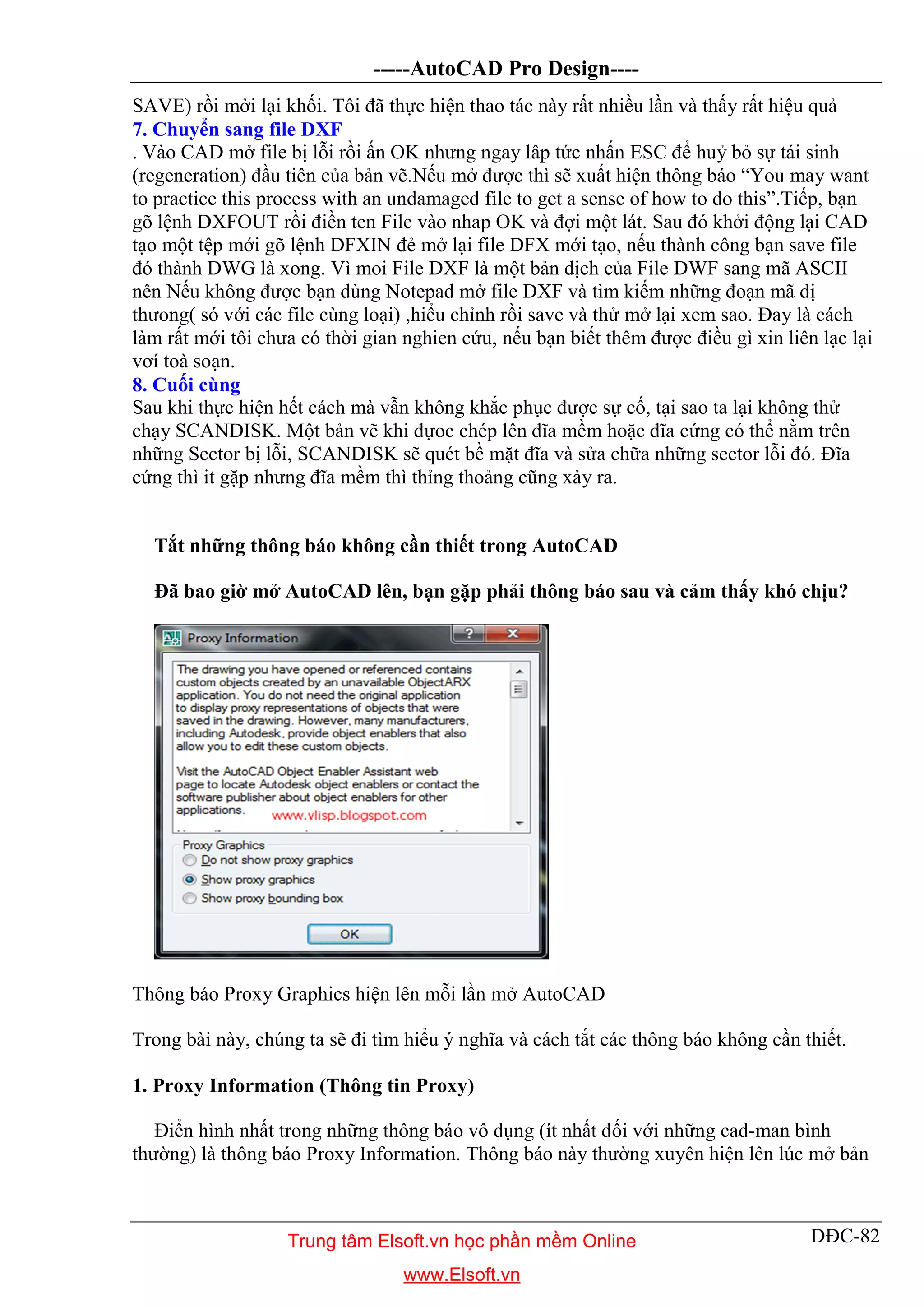 -----AutoCAD Pro Design----
DĐC-82
SAVE) rồi mởi lại khối. Tôi đã thực hiện thao tác này rất nhiều lần và thấy rất hiệu quả
7. Chuyển sang file DXF
. Vào CAD mở file bị lỗi rồi ấn OK nhưng ngay lâp tức nhấn ESC để huỷ bỏ sự tái sinh
(regeneration) đầu tiên của bản vẽ.Nếu mở được thì sẽ xuất hiện thông báo “You may want
to practice this process with an undamaged file to get a sense of how to do this”.Tiếp, bạn
gõ lệnh DXFOUT rồi điền ten File vào nhap OK và đợi một lát. Sau đó khởi động lại CAD
tạo một tệp mới gõ lệnh DFXIN đẻ mở lại file DFX mới tạo, nếu thành công bạn save file
đó thành DWG là xong. Vì moi File DXF là một bản dịch của File DWF sang mã ASCII
nên Nếu không được bạn dùng Notepad mở file DXF và tìm kiếm những đoạn mã dị
thưong( só với các file cùng loại) ,hiểu chỉnh rồi save và thử mở lại xem sao. Đay là cách
làm rất mới tôi chưa có thời gian nghien cứu, nếu bạn biết thêm được điều gì xin liên lạc lại
vơí toà soạn.
8. Cuối cùng
Sau khi thực hiện hết cách mà vẫn không khắc phục được sự cố, tại sao ta lại không thử
chạy SCANDISK. Một bản vẽ khi đựoc chép lên đĩa mềm hoặc đĩa cứng có thể nằm trên
những Sector bị lỗi, SCANDISK sẽ quét bề mặt đĩa và sửa chữa những sector lỗi đó. Đĩa
cứng thì it gặp nhưng đĩa mềm thì thỉng thoảng cũng xảy ra.
Tắt những thông báo không cần thiết trong AutoCAD
Đã bao giờ mở AutoCAD lên, bạn gặp phải thông báo sau và cảm thấy khó chịu?
Thông báo Proxy Graphics hiện lên mỗi lần mở AutoCAD
Trong bài này, chúng ta sẽ đi tìm hiểu ý nghĩa và cách tắt các thông báo không cần thiết.
1. Proxy Information (Thông tin Proxy)
Điển hình nhất trong những thông báo vô dụng (ít nhất đối với những cad-man bình
thường) là thông báo Proxy Information. Thông báo này thường xuyên hiện lên lúc mở bản
Trung tâm Elsoft.vn học phần mềm Online
www.Elsoft.vn
 