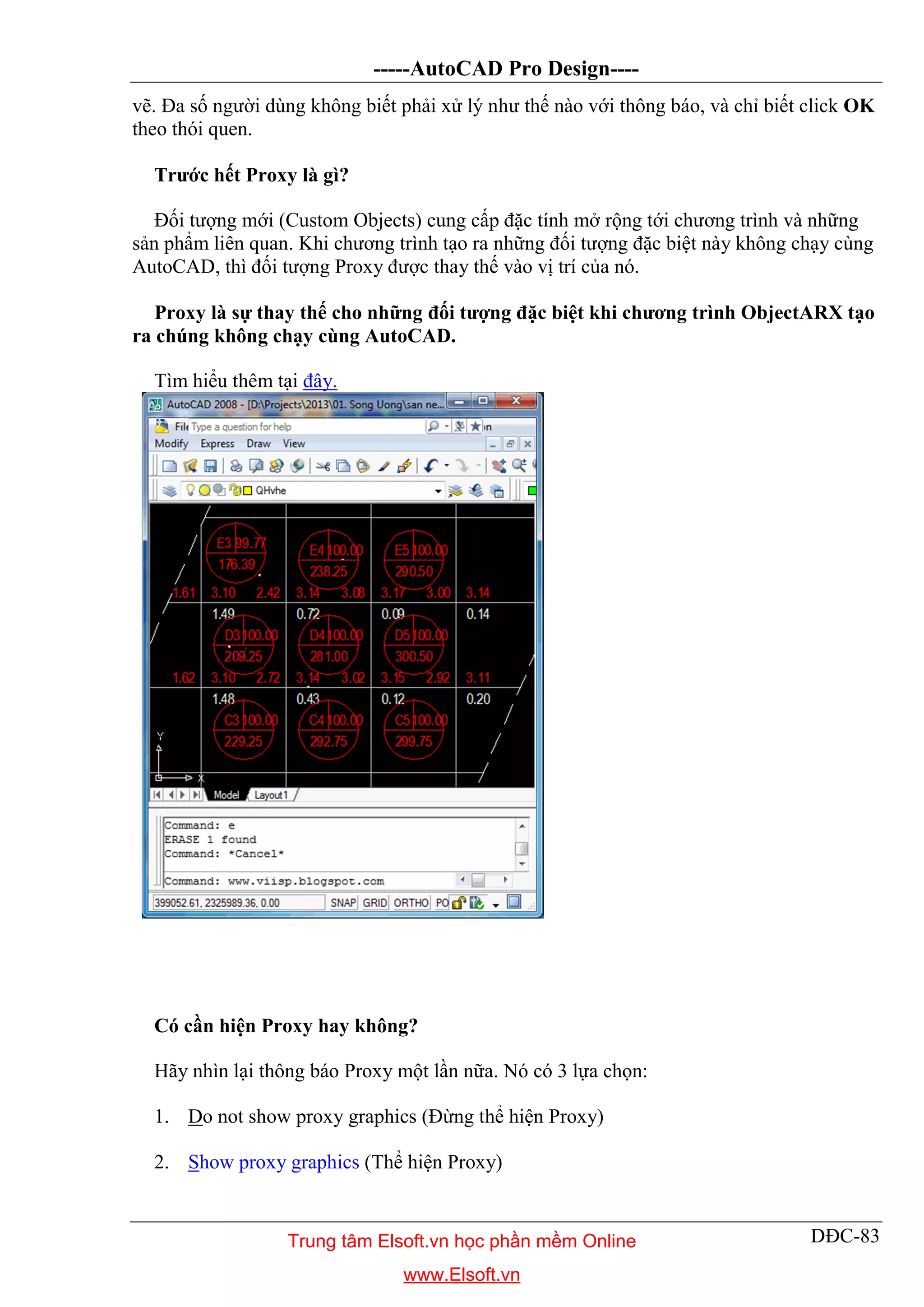 -----AutoCAD Pro Design----
DĐC-83
vẽ. Đa số người dùng không biết phải xử lý như thế nào với thông báo, và chỉ biết click OK
theo thói quen.
Trước hết Proxy là gì?
Đối tượng mới (Custom Objects) cung cấp đặc tính mở rộng tới chương trình và những
sản phẩm liên quan. Khi chương trình tạo ra những đối tượng đặc biệt này không chạy cùng
AutoCAD, thì đối tượng Proxy được thay thế vào vị trí của nó.
Proxy là sự thay thế cho những đối tượng đặc biệt khi chương trình ObjectARX tạo
ra chúng không chạy cùng AutoCAD.
Tìm hiểu thêm tại đây.
Có cần hiện Proxy hay không?
Hãy nhìn lại thông báo Proxy một lần nữa. Nó có 3 lựa chọn:
1. Do not show proxy graphics (Đừng thể hiện Proxy)
2. Show proxy graphics (Thể hiện Proxy)
Trung tâm Elsoft.vn học phần mềm Online
www.Elsoft.vn
 