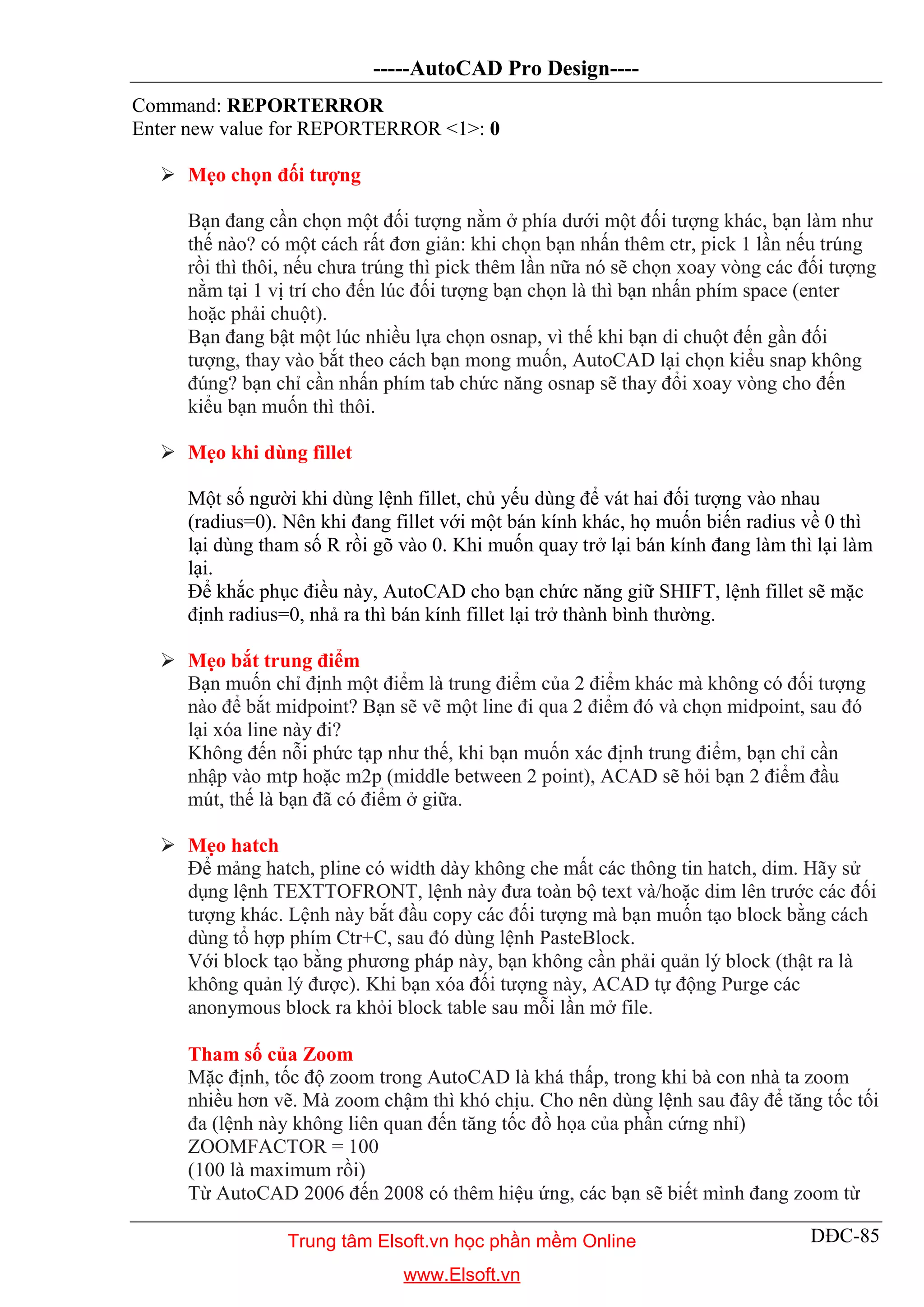 -----AutoCAD Pro Design----
DĐC-85
Command: REPORTERROR
Enter new value for REPORTERROR <1>: 0
 Mẹo chọn đối tượng
Bạn đang cần chọn một đối tượng nằm ở phía dưới một đối tượng khác, bạn làm như
thế nào? có một cách rất đơn giản: khi chọn bạn nhấn thêm ctr, pick 1 lần nếu trúng
rồi thì thôi, nếu chưa trúng thì pick thêm lần nữa nó sẽ chọn xoay vòng các đối tượng
nằm tại 1 vị trí cho đến lúc đối tượng bạn chọn là thì bạn nhấn phím space (enter
hoặc phải chuột).
Bạn đang bật một lúc nhiều lựa chọn osnap, vì thế khi bạn di chuột đến gần đối
tượng, thay vào bắt theo cách bạn mong muốn, AutoCAD lại chọn kiểu snap không
đúng? bạn chỉ cần nhấn phím tab chức năng osnap sẽ thay đổi xoay vòng cho đến
kiểu bạn muốn thì thôi.
 Mẹo khi dùng fillet
Một số người khi dùng lệnh fillet, chủ yếu dùng để vát hai đối tượng vào nhau
(radius=0). Nên khi đang fillet với một bán kính khác, họ muốn biến radius về 0 thì
lại dùng tham số R rồi gõ vào 0. Khi muốn quay trở lại bán kính đang làm thì lại làm
lại.
Để khắc phục điều này, AutoCAD cho bạn chức năng giữ SHIFT, lệnh fillet sẽ mặc
định radius=0, nhả ra thì bán kính fillet lại trở thành bình thường.
 Mẹo bắt trung điểm
Bạn muốn chỉ định một điểm là trung điểm của 2 điểm khác mà không có đối tượng
nào để bắt midpoint? Bạn sẽ vẽ một line đi qua 2 điểm đó và chọn midpoint, sau đó
lại xóa line này đi?
Không đến nỗi phức tạp như thế, khi bạn muốn xác định trung điểm, bạn chỉ cần
nhập vào mtp hoặc m2p (middle between 2 point), ACAD sẽ hỏi bạn 2 điểm đầu
mút, thế là bạn đã có điểm ở giữa.
 Mẹo hatch
Để mảng hatch, pline có width dày không che mất các thông tin hatch, dim. Hãy sử
dụng lệnh TEXTTOFRONT, lệnh này đưa toàn bộ text và/hoặc dim lên trước các đối
tượng khác. Lệnh này bắt đầu copy các đối tượng mà bạn muốn tạo block bằng cách
dùng tổ hợp phím Ctr+C, sau đó dùng lệnh PasteBlock.
Với block tạo bằng phương pháp này, bạn không cần phải quản lý block (thật ra là
không quản lý được). Khi bạn xóa đối tượng này, ACAD tự động Purge các
anonymous block ra khỏi block table sau mỗi lần mở file.
Tham số của Zoom
Mặc định, tốc độ zoom trong AutoCAD là khá thấp, trong khi bà con nhà ta zoom
nhiều hơn vẽ. Mà zoom chậm thì khó chịu. Cho nên dùng lệnh sau đây để tăng tốc tối
đa (lệnh này không liên quan đến tăng tốc đồ họa của phần cứng nhỉ)
ZOOMFACTOR = 100
(100 là maximum rồi)
Từ AutoCAD 2006 đến 2008 có thêm hiệu ứng, các bạn sẽ biết mình đang zoom từ
Trung tâm Elsoft.vn học phần mềm Online
www.Elsoft.vn
 