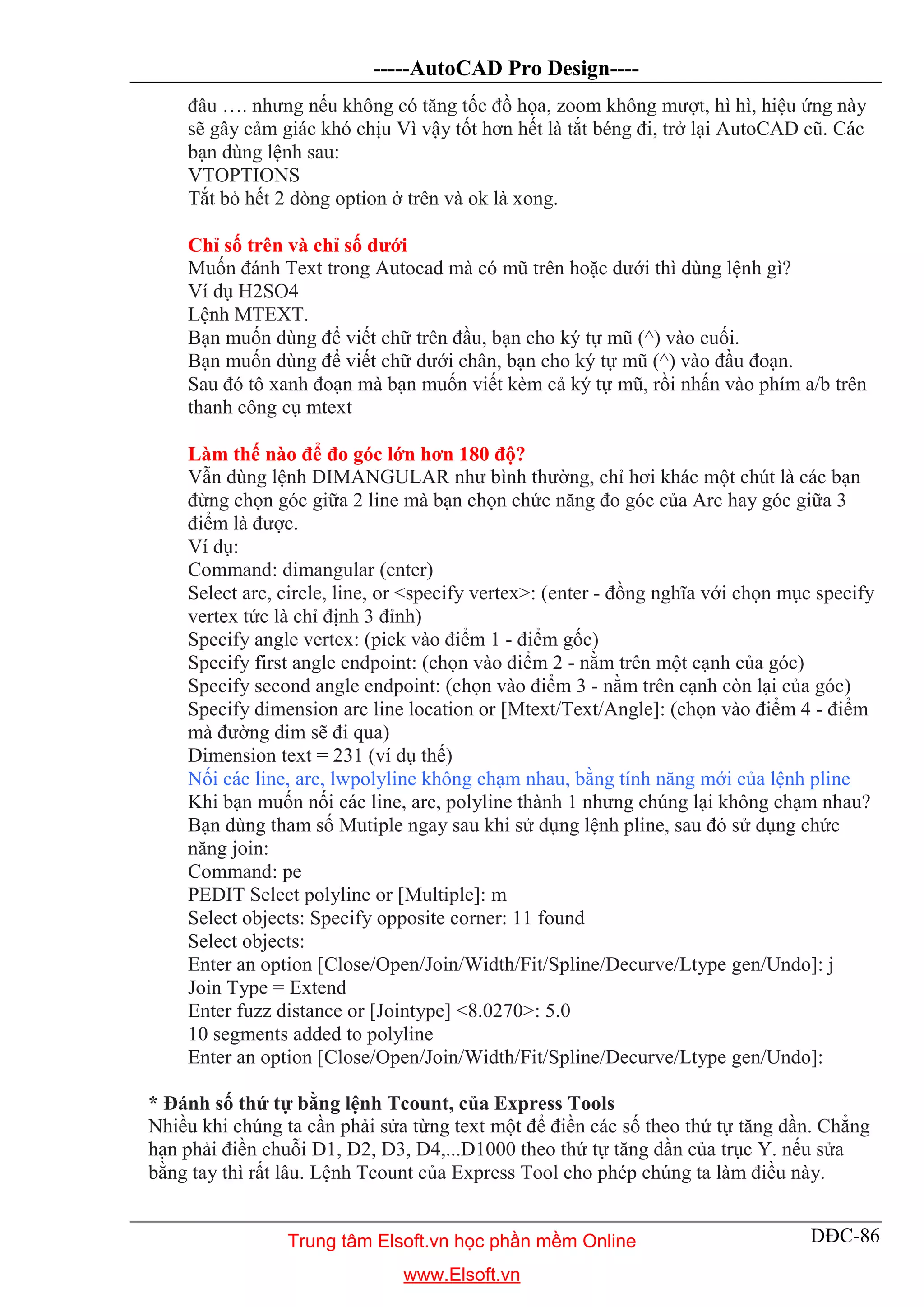 -----AutoCAD Pro Design----
DĐC-86
đâu …. nhưng nếu không có tăng tốc đồ họa, zoom không mượt, hì hì, hiệu ứng này
sẽ gây cảm giác khó chịu Vì vậy tốt hơn hết là tắt béng đi, trở lại AutoCAD cũ. Các
bạn dùng lệnh sau:
VTOPTIONS
Tắt bỏ hết 2 dòng option ở trên và ok là xong.
Chỉ số trên và chỉ số dưới
Muốn đánh Text trong Autocad mà có mũ trên hoặc dưới thì dùng lệnh gì?
Ví dụ H2SO4
Lệnh MTEXT.
Bạn muốn dùng để viết chữ trên đầu, bạn cho ký tự mũ (^) vào cuối.
Bạn muốn dùng để viết chữ dưới chân, bạn cho ký tự mũ (^) vào đầu đoạn.
Sau đó tô xanh đoạn mà bạn muốn viết kèm cả ký tự mũ, rồi nhấn vào phím a/b trên
thanh công cụ mtext
Làm thế nào để đo góc lớn hơn 180 độ?
Vẫn dùng lệnh DIMANGULAR như bình thường, chỉ hơi khác một chút là các bạn
đừng chọn góc giữa 2 line mà bạn chọn chức năng đo góc của Arc hay góc giữa 3
điểm là được.
Ví dụ:
Command: dimangular (enter)
Select arc, circle, line, or <specify vertex>: (enter - đồng nghĩa với chọn mục specify
vertex tức là chỉ định 3 đỉnh)
Specify angle vertex: (pick vào điểm 1 - điểm gốc)
Specify first angle endpoint: (chọn vào điểm 2 - nằm trên một cạnh của góc)
Specify second angle endpoint: (chọn vào điểm 3 - nằm trên cạnh còn lại của góc)
Specify dimension arc line location or [Mtext/Text/Angle]: (chọn vào điểm 4 - điểm
mà đường dim sẽ đi qua)
Dimension text = 231 (ví dụ thế)
Nối các line, arc, lwpolyline không chạm nhau, bằng tính năng mới của lệnh pline
Khi bạn muốn nối các line, arc, polyline thành 1 nhưng chúng lại không chạm nhau?
Bạn dùng tham số Mutiple ngay sau khi sử dụng lệnh pline, sau đó sử dụng chức
năng join:
Command: pe
PEDIT Select polyline or [Multiple]: m
Select objects: Specify opposite corner: 11 found
Select objects:
Enter an option [Close/Open/Join/Width/Fit/Spline/Decurve/Ltype gen/Undo]: j
Join Type = Extend
Enter fuzz distance or [Jointype] <8.0270>: 5.0
10 segments added to polyline
Enter an option [Close/Open/Join/Width/Fit/Spline/Decurve/Ltype gen/Undo]:
* Đánh số thứ tự bằng lệnh Tcount, của Express Tools
Nhiều khi chúng ta cần phải sửa từng text một để điền các số theo thứ tự tăng dần. Chẳng
hạn phải điền chuỗi D1, D2, D3, D4,...D1000 theo thứ tự tăng dần của trục Y. nếu sửa
bằng tay thì rất lâu. Lệnh Tcount của Express Tool cho phép chúng ta làm điều này.
Trung tâm Elsoft.vn học phần mềm Online
www.Elsoft.vn
 