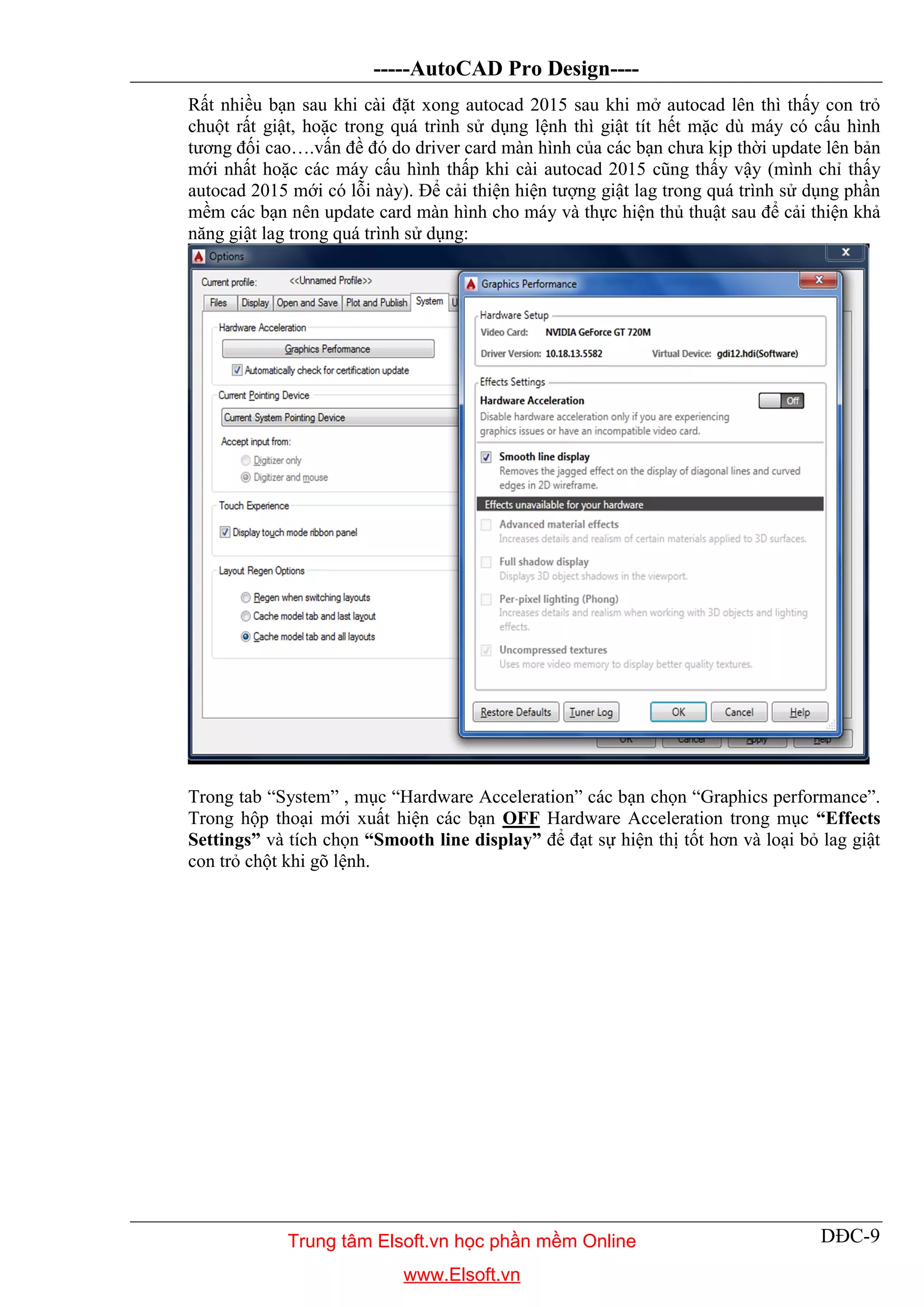 -----AutoCAD Pro Design----
DĐC-9
Rất nhiều bạn sau khi cài đặt xong autocad 2015 sau khi mở autocad lên thì thấy con trỏ
chuột rất giật, hoặc trong quá trình sử dụng lệnh thì giật tít hết mặc dù máy có cấu hình
tương đối cao….vấn đề đó do driver card màn hình của các bạn chưa kịp thời update lên bản
mới nhất hoặc các máy cấu hình thấp khi cài autocad 2015 cũng thấy vậy (mình chỉ thấy
autocad 2015 mới có lỗi này). Để cải thiện hiện tượng giật lag trong quá trình sử dụng phần
mềm các bạn nên update card màn hình cho máy và thực hiện thủ thuật sau để cải thiện khả
năng giật lag trong quá trình sử dụng:
Trong tab “System” , mục “Hardware Acceleration” các bạn chọn “Graphics performance”.
Trong hộp thoại mới xuất hiện các bạn OFF Hardware Acceleration trong mục “Effects
Settings” và tích chọn “Smooth line display” để đạt sự hiện thị tốt hơn và loại bỏ lag giật
con trỏ chột khi gõ lệnh.
Trung tâm Elsoft.vn học phần mềm Online
www.Elsoft.vn
 