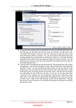 -----AutoCAD Pro Design----
DĐC-10
 Cài đặt bảo vệ khi load lisp cad:
 Trong quá trình load lisp cad ở autocad phiên bản mới rất nhiều bạn gặp lỗi bảo mật
khi load lisp cad. Để khắc phục lỗi này trong tab “System” các bạn clicks chọn
“Excutable File Settings” trong mục “Security”, tiếp theo các bạn click chọn “Load
from all locations without a waming”=>ok ..sau đó các bạn có thể load lisp thoải mái
mà không bị hộp thoại cảnh báo bảo vệ rất khó chịu. Cũng còn 1 cách khác để không
gặp phải lỗi bảo mật khi load lisp nhưng nó không hay vì phải copy hết lisp vaò
nguồn lisp của autocad và như vậy sẽ làm nặng thêm ổ hệ thống máy tính của bạn do
đó mình không giới thiệu….
 Tiện thể mình xin hướng dẫn các bạn cách load lisp 1 lần mà dùng được mãi: gõ lệnh
ap (appload)=> space để mở hộp thoại “Load/ Unload Aplications” trong hộp thoại
này phần “lookin ” các bạn tìm đến đường dẫn chứ lisp của các bạn, bây giờ trong
khung name sẽ có các lisp trong thư mục của bạn thì bạn có thể chọn được 1 hoặc
nhiều lisp tùy nhu cầ sử dụng sau đó các bạn nhấn “load”. Tiếp theo, để các lisp bạn
vừa add không bị mất đi khi bạn mở bản vẽ mới lên thì các bạn click chọn
“Contents” ở mục “Startup suits” sau đó hộp thoại “Startup suits” xuất hiện các bạn
nhấn “add” và tìm đến thư mục chứa lisp bạn đã appload ở trên và chọn các lisp đó
rồi nhấn “close” , nhấn “close” tiếp hộp thoại “Load/ Unload Aplications” . Bây giờ
khi mở bản vẽ mới lên bạn sẽ có các lisp đấy để dùng ngay mà không cần load mỗi
khi mở bản vẽ mới.
Trung tâm Elsoft.vn học phần mềm Online
www.Elsoft.vn
 