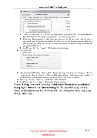 -----AutoCAD Pro Design----
DĐC-12
 Double click editing: Có kích hoạt hay không chức năng chỉnh sửa 1 đối tượng khi kích
đúp chuột trái vào đối tượng (Không nên bỏ chọn chức năng này ).
 Right-click Customization…: Khi chọn lựa chọn này thì khi ấn chuột phải sẽ hiện ra
bảng thuộc tính để ta tùy chọn, khi bỏ lựa chọn này thì khi ấn chuột phải nó kích hoạt
lệnh đã được gọi trước đó ( nên bỏ tích lựa chọn này để vẽ nhanh trong quá trình cần
lập lại lệnh nhiều lần ).
 Sau khi thay đổi / Ấn “ Apply “ để các thay đổi có hiệu lực.
 Insertion scale
 Chuyển đổi tỷ lệ khi chèn 1 bản vẽ đích ( Target drawing units ) vào bản vẽ nguồn ( Source
content units ). Tức là nếu đơn vị 2 bản vẽ khác nhau thì bản vẽ đích được chèn vào bản vẽ
nguồn sẽ được scale sao cho phù hợp với đơn vị đãthiết lập ở bản vẽ nguồn.
 Nên để giá trị của 2 ô trên là “ Milimeters “ như trên hình.
 Sau khi thay đổi / Ấn “ Apply “ để các thay đổi có hiệu lực.
Chú ý: không tích chọn tính năng “Make new dimentions assosiative”
trong mục “Associative Dimentioning”vì khi chọn tính năng này khi
chúng ta dùng lệnh copy hay di chuyển thì các đường dim nhảy lung tung
rất khó kiểm soát….
Trung tâm Elsoft.vn học phần mềm Online
www.Elsoft.vn
 