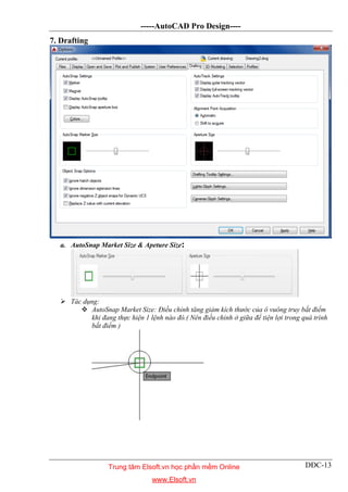 -----AutoCAD Pro Design----
DĐC-13
7. Drafting
a. AutoSnap Market Size & Apeture Size:
 Tác dụng:
 AutoSnap Market Size: Điều chỉnh tăng giảm kích thước của ô vuông truy bắt điểm
khi đang thực hiện 1 lệnh nào đó.( Nên điều chỉnh ở giữa để tiện lợi trong quá trình
bắt điểm )
Trung tâm Elsoft.vn học phần mềm Online
www.Elsoft.vn
 