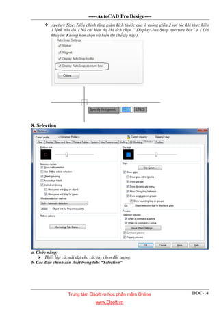 -----AutoCAD Pro Design----
DĐC-14
 Apeture Size: Điều chỉnh tăng giảm kích thước của ô vuông giữa 2 sợi tóc khi thực hiện
1 lệnh nào đó. ( Nó chỉ hiển thị khi tích chọn “ Display AutoSnap aperture box” ). ( Lời
khuyên: Không nên chọn và hiển thị chế độ này ).
8. Selection
a. Chức năng:
 Thiết lập các cài đặt cho các tùy chọn đối tượng.
b. Các điều chỉnh cần thiết trong tabs “Selection”
Trung tâm Elsoft.vn học phần mềm Online
www.Elsoft.vn
 