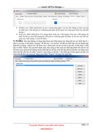 -----AutoCAD Pro Design----
DĐC-15
 Pickbox size: Điều chỉnh kích cỡ của ô vuông nằm giữa 2 sợi tóc khi chúng ta chưa vào bất
kỳ lệnh nào ( Nên để giá trị ở khoảng gần giữa để dễ quan sát trong quá trình truy bắt đối
tượng )
 Grip size: Điều chỉnh kích cỡ ô vuông thuộc tính của 1 đối tượng, Grip của 1 đối tượng chỉ
hiện lên khi ta chọn đối tượng đó ( Để giá trị ở khoảng giữa để phục vụ tốt cho việc bắt các
grip của 1 đối tượng 1 cách tốt nhất )
9. Profiles: hầu như không sử dụng hộp thoại này.(Hộp thoại này dùng để lưu các thiết lập từ 1
đến 8, các bạn có thể nhấn “rename” để đổi tên, “set current” để đặt các thiết lập vừa rồi thành mặc
định khi sử dụng, “add to list” để them vào 1 danh sách với tên và mô tả cho nó, có thể chọn 1 thiết
lâp và nhấn “delete’ để xóa khỏi danh sách, bạn cũng có thể xuất các thiết lập thành file để lưu trữ
khi bạn reset autocad rồi không muốn thiết lập lại mà lấy luôn file bạn đã lưu để đưa vào bằng cách
chọn tên file cần lưu rồi nhấn “export”, bạn cũng có thể lấy 1 file thiết lập từ bên ngoài mà bạn xin
của ai đó để đưa vào autocad bằng cách nhấn “Import” rồi chọn file thiết lập).
Trung tâm Elsoft.vn học phần mềm Online
www.Elsoft.vn
 