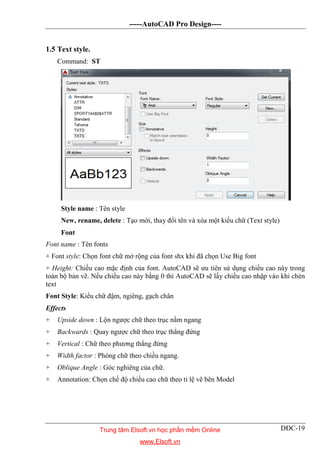 -----AutoCAD Pro Design----
DĐC-19
1.5 Text style.
Command: ST
Style name : Tên style
New, rename, delete : Tạo mới, thay đổi tên và xóa một kiểu chữ (Text style)
Font
Font name : Tên fonts
+ Font style: Chọn font chữ mở rộng của font shx khi đã chọn Use Big font
+ Height: Chiều cao mặc định của font. AutoCAD sẽ ưu tiên sử dụng chiều cao này trong
toàn bộ bản vẽ. Nếu chiều cao này bằng 0 thì AutoCAD sẽ lấy chiều cao nhập vào khi chèn
text
Font Style: Kiểu chữ đậm, ngiêng, gạch chân
Effects
+ Upside down : Lộn ngược chữ theo trục nằm ngang
+ Backwards : Quay ngược chữ theo trục thẳng đứng
+ Vertical : Chữ theo phương thẳng đứng
+ Width factor : Phóng chữ theo chiều ngang.
+ Oblique Angle : Góc nghiêng của chữ.
+ Annotation: Chọn chế độ chiều cao chữ theo tỉ lệ vẽ bên Model
Trung tâm Elsoft.vn học phần mềm Online
www.Elsoft.vn
 