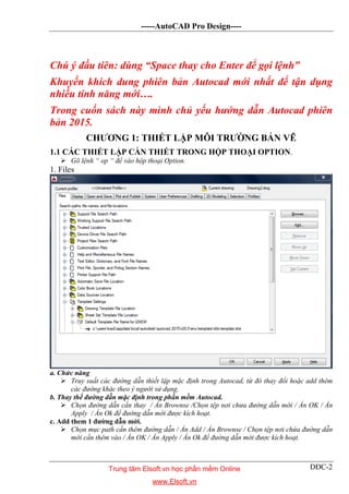-----AutoCAD Pro Design----
DĐC-2
Chú ý đầu tiên: dùng “Space thay cho Enter để gọi lệnh”
Khuyến khích dung phiên bản Autocad mới nhất để tận dụng
nhiều tính năng mới….
Trong cuốn sách này mình chủ yếu hướng dẫn Autocad phiên
bản 2015.
CHƯƠNG 1: THIẾT LẬP MÔI TRƯỜNG BẢN VẼ
1.1 CÁC THIẾT LẬP CẦN THIẾT TRONG HỘP THOẠI OPTION.
 Gõ lệnh “ op “ để vào hộp thoại Option.
1. Files
a. Chức năng
 Truy suất các đường dẫn thiết lập mặc định trong Autocad, từ đó thay đổi hoặc add thêm
các đường khác theo ý người sử dụng.
b. Thay thế đường dẫn mặc định trong phần mềm Autocad.
 Chọn đường dẫn cần thay / Ấn Brownse /Chọn tệp nơi chưa đường dẫn mới / Ấn OK / Ấn
Apply / Ấn Ok để đường dẫn mới được kích hoạt.
c. Add them 1 đường dẫn mới.
 Chọn mục path cần thêm đường dẫn / Ấn Add / Ấn Brownse / Chọn tệp nơi chứa đường dẫn
mới cần thêm vào / Ấn OK / Ấn Apply / Ấn Ok để đường dẫn mới được kích hoạt.
Trung tâm Elsoft.vn học phần mềm Online
www.Elsoft.vn
 