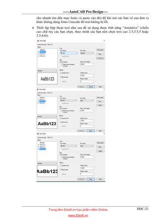 -----AutoCAD Pro Design----
DĐC-21
cho nhanh tìm đến mục fonts và paste vào đó) để khi mở các bản vẽ của đơn vị
khác không dùng fonts Unicode thì text không bị lỗi.
 Thiết lập hộp thoại text như sau để sử dụng được tính năng “Anotative” (chiều
cao chữ tùy các bạn chọn, theo mình các bạn nên chọn text cao 2.5;3.5;5 hoặc
2.5;4;6):
Trung tâm Elsoft.vn học phần mềm Online
www.Elsoft.vn
 