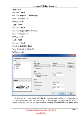 -----AutoCAD Pro Design----
DĐC-22
- Style: DIM
Font name : Arial
Font Style: Regular ( kiểu thường)
Paper Text height: 2.5
Width factor : 0.8
- Style: TXTS
Font name : Arial
Font Style: Regular( kiểu thường)
Paper Text height: 2.5
Width factor : 1
- Style: TXTD
Font name : Arial
Font Style: Boil( kiểu đậm)
Paper Text height: 3.5 hoặc 4.0
Width factor : 1.2
* Các lệnh ghi Text trong AutoCAD: DT (DT enter chọn điểm chèn text, chọn chiều cao
text nếu bạn bật tính năng Anotative thì nó tự bỏ qua bước này, chọn góc thể hiện text
(ngang đứng hoặc xiên tùy góc bạn nhập)nên sử dụng để có thể viết được nhiều text ở
Trung tâm Elsoft.vn học phần mềm Online
www.Elsoft.vn
 