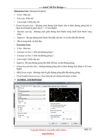 -----AutoCAD Pro Design----
DĐC-25
-Dimension Line: (đường kích thước)
+ Color: Màu nét
+ Line type: Kiểu nét
+ Lineweight: Chiều dày nét
+ Extend beyond ticks : Khoảng cách đường kích thước nhô ra khỏi đường gióng khi ta
chọn arrowheads là gách chéo.( = 1/2 text hight)
+ Baseline spacing : Khoảng cách giữa đường kích thước trong chuỗi kích thước song
song.
+ Suppress : Bỏ qua đường kích thước thứ nhất, thứ hai, và cả thứ nhất lẫn thứ hai.
+ Mô tả trong hình vẽ dưới đây :
- Extension Line:
+ Color: Màu nét
+ Linetype ext line 1: kiểu nét đường gióng 1
+ Linetype ext line 2: kiểu nét đường gióng 2
+ Lineweight: Chiều dày nét
+ Suppress :Bỏ qua đường gióng thứ nhất, thứ hai, cả hai đường gióng.
+ Extend beyond dim lines : khoảng đường gióng nhô ra khỏi đường kích thước (=0.5 text
hight)
+ Offset from origin : Khoảng cách từ gốc đường gióng đến đầu đường gióng.
+ Fixed Length Extension Line: Chọn chiều dài cho đường kích thước cố định.
 SYMBOL AND ROWSIZE
Trung tâm Elsoft.vn học phần mềm Online
www.Elsoft.vn
 