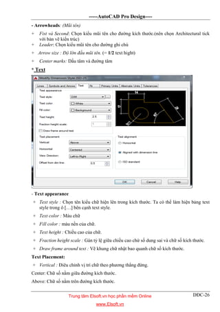 -----AutoCAD Pro Design----
DĐC-26
- Arrowheads: (Mũi tên)
+ Fist và Second: Chọn kiểu mũi tên cho đường kích thước.(nên chọn Architectural tick
với bản vẽ kiến trúc)
+ Leader: Chọn kiểu mũi tên cho đường ghi chú
+ Arrow size : Độ lớn đầu mũi tên. (= 1/2 text hight)
+ Center marks: Dấu tâm và đường tâm
* Text
- Text appearance
+ Text style : Chọn tên kiểu chữ hiện lên trong kích thước. Ta có thể làm hiện bảng text
style trong ô […] bên cạnh text style.
+ Text color : Màu chữ
+ Fill color : màu nền của chữ.
+ Text height : Chiều cao của chữ.
+ Fraction height scale : Gán tỷ lệ giữa chiều cao chứ số dung sai và chữ số kích thước.
+ Draw frame around text : Vẽ khung chữ nhật bao quanh chữ số kích thước.
Text Placement:
+ Vertical : Điêu chỉnh vị trí chữ theo phương thẳng đứng.
Center: Chữ số nằm giữa đường kích thước.
Above: Chữ số nằm trên đường kích thước.
Trung tâm Elsoft.vn học phần mềm Online
www.Elsoft.vn
 