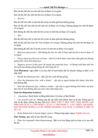 -----AutoCAD Pro Design----
DĐC-28
Khi chỉ đủ chỗ cho text thì mũi tên sẽ được vẽ ra ngoài.
Khi chỉ đủ chỗ cho mũi tên thì text sẽ được vẽ ra ngoài.
+ Arrows :
Khi đủ chỗ cho chữ và mũi tên thì cả hai sẽ nằm giữa hai đường gióng.
Khi chỉ đủ chỗ cho mũi tên thì mũi tên sẽ được vẽ ở trong 2 đường gióng còn chữ thì được
vẽ ra ngoài.
Khi không đủ chỗ cho mũi tên thì cả text và mũi tên sẽ được vẽ ra ngoài.
+ Text :
Khi đủ chỗ cho chữ và mũi tên thì cả hai sẽ nằm giữa hai đường gióng.
Khi chỉ đủ chỗ cho Text thì Text sẽ được vẽ ở trong 2 đường gióng còn mũi tên thì được vẽ
ra ngoài.
Khi không đủ chỗ cho Text thì cả text và mũi tên sẽ được vẽ ra ngoài.
+ Both text and arrouws : Khi không đủ choc ho chữ số hoặc mũi tên thì cả hai sẽ được vẽ
ra ngoài.
+ Always keep text between ext lines : chữ số và kích thước luôn luôn nằm giữa hai đường
gióng.(nên chọn tính năng này)
+ Suppress arrows if they don’t fit inside the extension lines : sẽ không xuất hiện mũi tên
nếu giữa hai đường gióng không đủ chỗ trống để vẽ.
Text Placement : quy định vị trí của chữ số kích thước khi di chuyển chúng ra khỏi vị trí
mặc định
+ Beside the dimension line : Sắp xếp bên cạnh đường gióng.
+ Over the dimension line, with a leader : sắp xếp ra ngoài đường kích thước kèm theo
một đường dẫn.
+ Over the dimension line, without a leader : sắp xếp ra ngoài đường kích thước mà kèm
theo bất kỳ một đường dẫn nào.(nên chọn tính năng này)
Scale for Dimension Features:
+ Annotation: Kích thước tự động điền theo tỉ lệ chọn vẽ bên Model.
+ Use overall scale of : Phóng toàn bộ các biến kích thước theo tỷ lệ này. Riêng giá trị
chữ số đo được không bị thay đổi.(ĐẶC BIỆT CHÚ Ý MỤC NÀY: BẠN MUỐN LẬP
DIM CHO TỈ LỆ 1:1 THÌ NHẬP 1, TỈ LỆ 1:5 THÌ NHẬP 5….CÁC THIẾT LẬP KHÁC
GIỮ NGUYÊN NGHĨA LÀ CÁC THÔNG SỐ KHÁC CỦA TỈ LỆ 1:5 GIỐNG Y NHƯ TỈ
LỆ 1:1)
+ Scale dimensions to layout (paper space) : Dùng trong paper space. Nghiên cứu sau.
Fine Tuning : gán một số lựa chọn bổ xung.
+ Place text manually when dimensioning : Đặt vị trí text bằng cách tự chọn vị trí sau mỗi
lần đo.
Trung tâm Elsoft.vn học phần mềm Online
www.Elsoft.vn
 