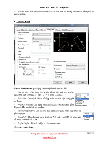 -----AutoCAD Pro Design----
DĐC-29
+ Always draw dim line between ext lines : Luôn luôn vẽ đường kích thước nằm giữa hai
đường gióng.
 Primany Units
Linear Dimensions : gán dạng và đơn vị cho kích thước dài
+ Unit format : Gán dạng đơn vị cho tất cả các loại kích thước,
ngoại trừ kích thước góc. Theo TCVN ta chọn Decimal.
+ Precision : Quy định số các số thập phân sẽ xuất hiện trong giá trị
đo được.
+ Fraction format : Gán dạng cho phân số, các lựa chọn bao gồm :
Digonal, Horizontal và not stacked.
+ Dicimal separator : Quy định về dấu ngăn cách giữa phần thập phân và
phần nguyên.
+ Round off : Quy định về cách làm tròn. VD nhập vào 0.15 thì tất cả các
số đo sẽ làm tròn đến 0.15
+ Prefix/ Suffix : Tiền tố và hậu tố của text đo được.
- Measurement Scale:
Trung tâm Elsoft.vn học phần mềm Online
www.Elsoft.vn
 
