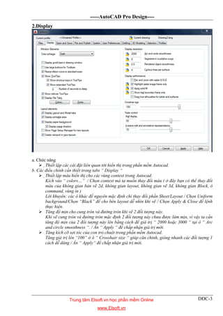 -----AutoCAD Pro Design----
DĐC-3
2.Display
a. Chức năng
 Thiết lập các cài đặt liên quan tới hiển thị trong phần mềm Autocad.
b. Các điều chỉnh cần thiết trong tabs “ Display “
 Thiết lập màu hiển thị cho các vùng context trong Autocad.
Kích vào “ colors…” / Chọn context mà ta muốn thay đổi màu ( ở đây bạn có thể thay đổi
màu của không gian bản vẽ 2d, không gian layout, không gian vẽ 3d, không gian Block, ô
command, vùng in )
Lời khuyên: các ô khác để nguyên mặc định chỉ thay đổi phần Sheet/Layout / Chọn Uniform
background/Chọn “Black” để cho bên layout dễ nhìn khi vẽ / Chọn Apply & Close để lệnh
thực hiện.
 Tăng độ mịn cho cung tròn và đường tròn khi vẽ 2 đối tượng này.
Khi vẽ cung tròn và đường tròn mặc định 2 đối tượng này chưa được làm mịn, vì vậy ta cần
tăng độ mịn của 2 đối tượng này lên bằng cách để giá trị “ 2000 hoặc 3000 “ tại ô “ Arc
and circle smoothness “. / Ấn “ Apply “ để chấp nhận giá trị mới.
 Tăng kích cỡ sợi tóc của con trỏ chuột trong phần mềm Autocad.
Tăng giá trị lên “100” ở ô “ Crosshair size “ giúp căn chỉnh, gióng nhanh các đối tượng 1
cách dễ dàng / Ấn “ Apply“ để chấp nhận giá trị mới.
Trung tâm Elsoft.vn học phần mềm Online
www.Elsoft.vn
 