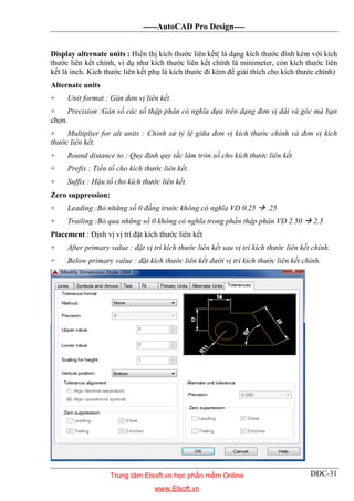 -----AutoCAD Pro Design----
DĐC-31
Display alternate units : Hiển thị kích thước liên kết( là dạng kích thước đính kèm với kích
thước liên kết chính, ví dụ như kích thước liên kết chính là minimeter, còn kích thước liên
kết là inch. Kích thước liên kết phụ là kích thước đi kèm để giải thích cho kích thước chính)
Alternate units
+ Unit format : Gán đơn vị liên kết.
+ Precision :Gán số các số thập phân có nghĩa dựa trên dạng đơn vị dài và góc mà bạn
chọn.
+ Multiplier for alt units : Chình sử tỷ lệ giữa đơn vị kích thước chính và đơn vị kích
thước liên kết.
+ Round distance to : Quy định quy tắc làm tròn số cho kích thước liên kết
+ Prefix : Tiền tố cho kích thước liên kết.
+ Suffix : Hậu tố cho kích thước liên kết.
Zero suppression:
+ Leading :Bỏ những số 0 đằng trước không có nghĩa VD 0.25  .25
+ Trailing :Bỏ qua những số 0 không có nghĩa trong phần thập phân VD 2.50  2.5
Placement : Định vị vị trí đặt kích thước liên kết
+ After primary value : đặt vị trí kích thước liên kết sau vị trí kích thước liên kết chính.
+ Below primary value : đặt kích thước liên kết dưới vị trí kích thước liên kết chính.
Trung tâm Elsoft.vn học phần mềm Online
www.Elsoft.vn
 