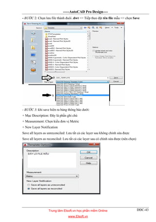 -----AutoCAD Pro Design----
DĐC-43
- BƯỚC 2: Chọn lưu file thành đuôi .dwt => Tiếp theo đặt tên file mẫu => chọn Save
- BƯỚC 3: khi save hiên ra bảng thông báo dưới:
+ Mục Description: Đây là phần ghi chú
+ Measurement: Chọn kiểu đơn vị Metric
+ New Layer Notification
Save all layers as unreconciled: Lưu tất cả các layer sau không chỉnh sửa được
Save all layers as reconciled: Lưu tất cả các layer sau có chỉnh sửa được (nên chọn)
Trung tâm Elsoft.vn học phần mềm Online
www.Elsoft.vn
 