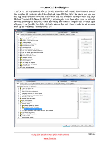 -----AutoCAD Pro Design----
DĐC-44
- BƯỚC 4: Đưa file template mẫu đã tạo vào autocad để mỗi lần mở autocad lên ta luôn có
file template đã chỉnh sửa sẵn để tiến hành vẽ ngay. Để thực hiện việc này ta làm như sau:
mở hộp thoại options=>chọn tab files=>kích đúp vào Template settings=>kích đúp chọn
Default Template File Name for QNEW=> kích đúp vào none (hoặc chọn none rồi kích vào
Browse góc trên phía bên phải) và tìm đến đường dẫn chứa file template vừa tạo chọn open
rồi apply=>ok. Sau khi thực hiện các bước này các bạn mở 1 bản vẽ mẫu lên và xem các
thiết lập đã có hết theo file template đã tạo.
Trung tâm Elsoft.vn học phần mềm Online
www.Elsoft.vn
 
